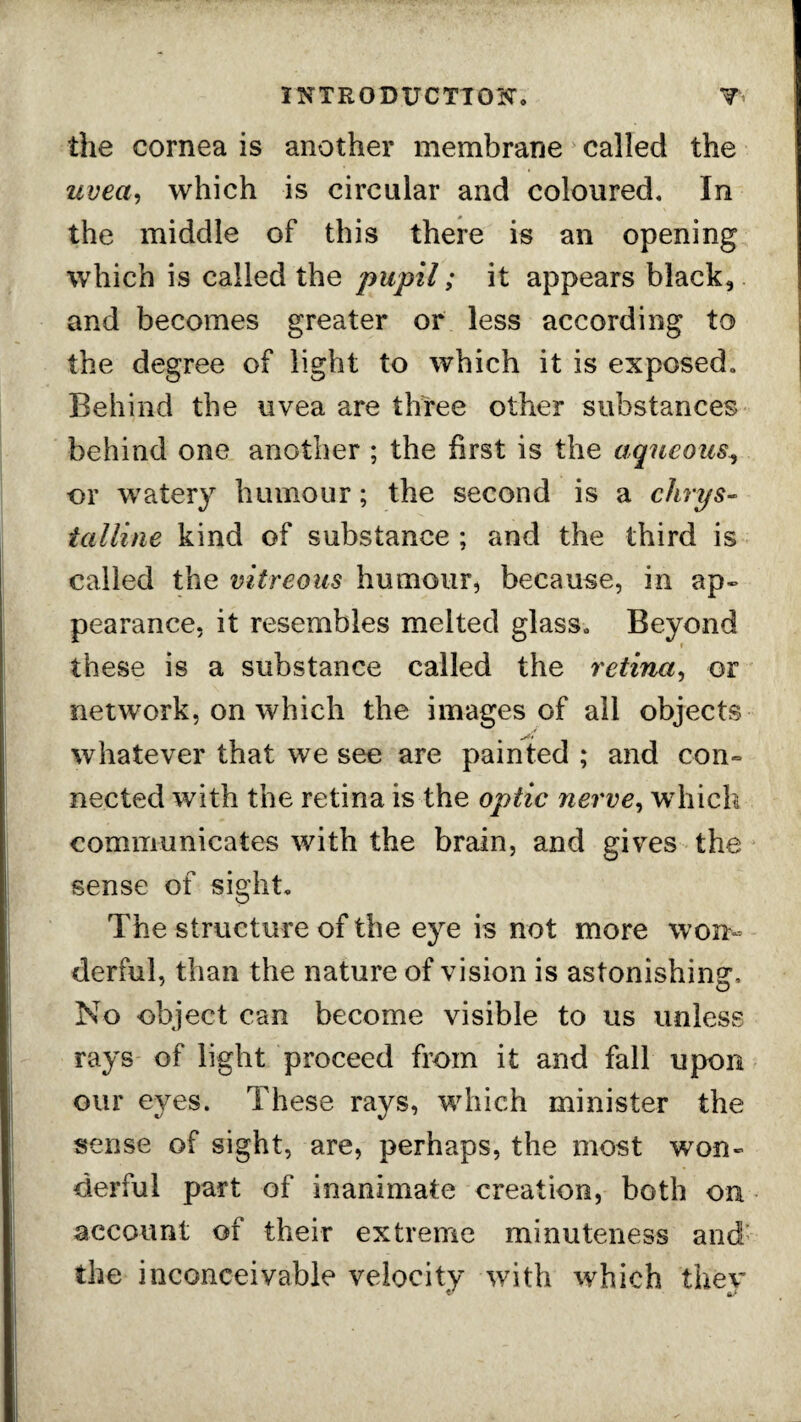 the cornea is another membrane called the uvea, which is circular and coloured. In the middle of this there is an opening which is called the pupil; it appears black, and becomes greater or less according to the degree of light to which it is exposed. Behind the uvea are three other substances behind one another ; the first is the aqueous, or watery humour; the second is a chrys- talline kind of substance ; and the third is called the vitreous humour, because, in ap¬ pearance, it resembles melted glass. Beyond these is a substance called the retina, or network, on which the images of all objects whatever that we see are painted ; and con¬ nected with the retina is the optic rierve, which communicates with the brain, and gives the sense of sight. The structure of the eye is not more won¬ derful, than the nature of vision is astonishing:. No object can become visible to us unless rays of light proceed from it and fall upon our eyes. These rays, which minister the sense of sight, are, perhaps, the most ’won¬ derful part of inanimate creation, both on account of their extreme minuteness and the inconceivable velocity with which thev ft/