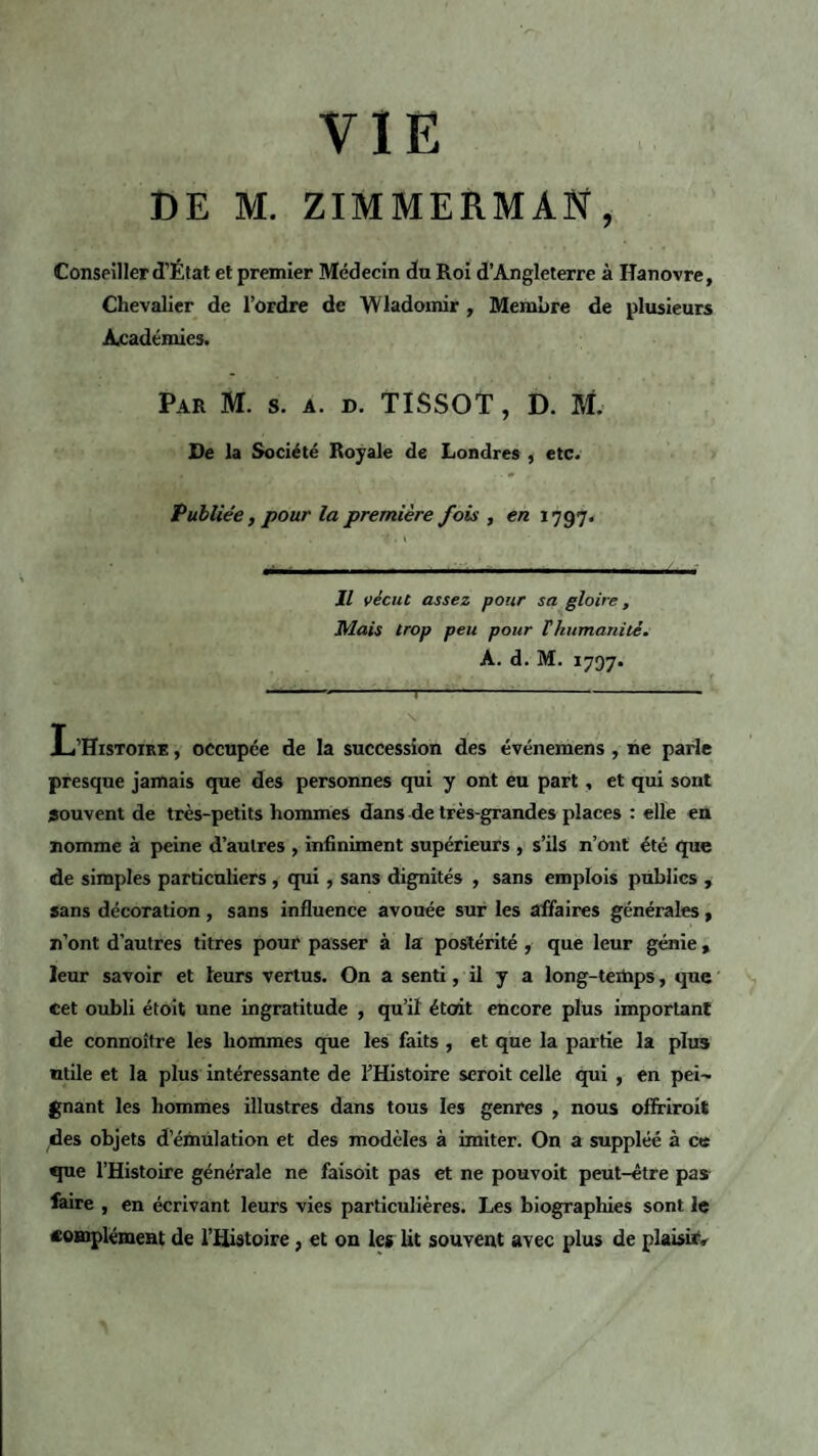 VIE DE M. ZIMMERMAN, Conseiller d’État et premier Médecin du Roi d’Angleterre à Hanovre, Chevalier de l’ordre de Wladomir , Membre de plusieurs Académies. Par M. s. a. d. TISSOT, D. M. De la Société Royale de Londres , etc. Publiée, pour la première fois , en 1797. Il vécut assez pour sa gloire , Mais trop peu pour T humanité. A. d.M. 1797. 1  1 -1 --1--- V 1 >' . L’Histoire , occupée de la succession des événemens , ne parle presque jamais que des personnes qui y ont eu part, et qui sont souvent de très-petits hommes dans de très-grandes places : elle en nomme à peine d’autres , infiniment supérieurs , s’ils n’ont été que de simples particuliers , qui, sans dignités , sans emplois publics , sans décoration , sans influence avouée sur les affaires générales , n’ont d’autres titres pour passer à la postérité , que leur génie, leur savoir et leurs vertus. On a senti, il y a long-temps, que cet oubli étoit une ingratitude , qu’il était encore plus important de connoître les hommes que les faits , et que la partie la plus utile et la plus intéressante de l’Histoire seroit celle qui , en pei¬ gnant les hommes illustres dans tous les genres , nous ofîriroit des objets d’émulation et des modèles à imiter. On a suppléé à ce que l’Histoire générale ne faisoit pas et ne pouvoit peut-être pas faire , en écrivant leurs vies particulières. Les biographies sont le complément de l’Histoire, et on le* lit souvent avec plus de plaisir.