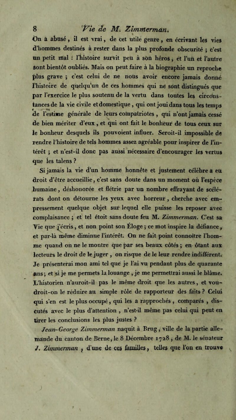 On a abusé , il est vrai, de cet utile genre, en écrivant les vies d’hommes destinés à rester dans la plus profonde obscurité ; c’est un petit mal : l'bistoire survit peu à son héros, ët l’un et l’autre sont bientôt oubliés. Mais on peut faire à la biographie un reproche plus grave ; c’est celui de ne nous avoir encore jamais donné l’histoire de quelqu’un de ces hommes qui ne sont distingués que par l’exercice le plus soutenu de la vertu dans toutes les circons¬ tances de la vie civile et domestique, qui ont joui dans tous les temps de l’estime générale de leurs compatriotes , qui n’ont jamais cessé de bien mériter d’eux, et qui ont fait le bonheur de tous ceux sur le bonheur desquels ils pouvoient influer. Seroit-il impossible de rendre l'histoire de tels hommes assez agréable pour inspirer de l’in¬ térêt ; et n’est-il donc pas aussi nécessaire d’encourager les vertus que les talens ? Si jamais la vie d’un homme honnête et justement célèbre a eü droit d’être accueillie, c’est sans doute dans un moment où l’espèce humaine, déshonorée et flétrie par un nombre effrayant de scélé¬ rats dont on détourne les yeux avec horreur, cherche avec em¬ pressement quelque objet sur lequel elle puisse les reposer avec Complaisance ; et tel étoit sans doute feu M. Zimmerman. C’est sa Vie que Récris, et non point son Eloge ; ce mot inspire la défiance, et par-là même diminue l’intérêt. On ne fait point connoître l’hom¬ me quand on ne le montre que par ses beaux côtés ; en ôtant aux lecteurs le droit de le juger , on risque de le leur rendre indifférent. Je présenterai mon ami tel que je l’ai vu pendant plus de quarante ans ; et si je me permets la louange , je me permettrai aussi le blâme. L’historien n’auroit-il pas le même droit que les autres, et vou- droit-on le réduire au simple rôle de rapporteur dés faits ? Celui qui s’en est le plus occupé, qui les a rapprochés , comparés , dis¬ cutés avec le plus d’attention , n’est-il même pas celui qui peut en tirer les conclusions les plus justes ? Jean-George 7Jmmerrnan naquit à Erug, ville de la partie alle¬ mande du canton de Berne, le 8 Décembre 1728 , de M. le sénateur /. Zimmerman , d’une de ces familles, telles que l’on en trouve