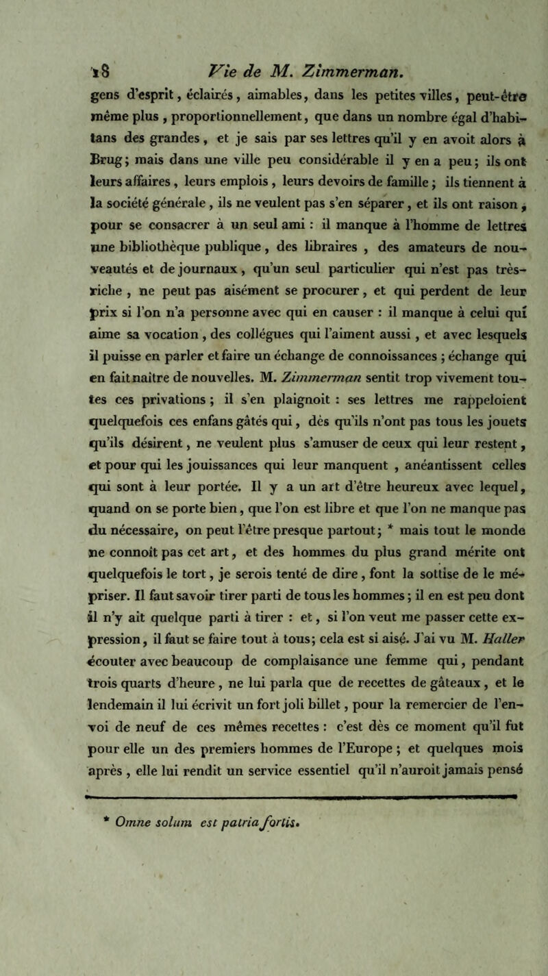 gens d’esprit, éclairés, aimables, dans les petites villes, peut-être même plus , proportionnellement, que dans un nombre égal d’habi- lans des grandes , et je sais par ses lettres qu’il y en avoit alors à Brug; mais dans une ville peu considérable il y en a peu; ils ont leurs affaires, leurs emplois, leurs devoirs de famille ; ils tiennent à la société générale , ils ne veulent pas s’en séparer, et ils ont raison , pour se consacrer à un seul ami : il manque à l’homme de lettres line bibliothèque publique , des libraires , des amateurs de nou¬ veautés et de journaux, qu’un seul particulier qui n’est pas très- riche , ne peut pas aisément se procurer, et qui perdent de leur prix si l’on n’a personne avec qui en causer : il manque à celui qui aime sa vocation , des collègues qui l’aiment aussi, et avec lesquels il puisse en parler et faire un échange de connoissances ; échange qui en fait naître de nouvelles. M. Zimmerman sentit trop vivement tou¬ tes ces privations ; il s’en plaignoit : ses lettres me rappeloient quelquefois ces enfans gâtés qui, dès qu’ils n’ont pas tous les jouets qu’ils désirent, ne veulent plus s’amuser de ceux qui leur restent, et pour qui les jouissances qui leur manquent , anéantissent celles qui sont à leur portée. Il y a un art detre heureux avec lequel, quand on se porte bien, que l’on est libre et que l’on ne manque pas du nécessaire, on peut l'être presque partout ; * mais tout le monde ne connoît pas cet art, et des hommes du plus grand mérite ont quelquefois le tort, je serois tenté de dire, font la sottise de le mé¬ priser. Il faut savoir tirer parti de tous les hommes ; il en est peu dont il n’y ait quelque parti à tirer : et, si l’on veut me passer cette ex¬ pression , il faut se faire tout à tous; cela est si aisé- J’ai vu M. Haller écouter avec beaucoup de complaisance une femme qui, pendant trois quarts d’heure, ne lui parla que de recettes de gâteaux, et le lendemain il lui écrivit un fort joli billet, pour la remercier de l’en¬ voi de neuf de ces mêmes recettes : c’est dès ce moment qu’il fut pour elle un des premiers hommes de l’Europe ; et quelques mois après , elle lui rendit un service essentiel qu’il n’auroit jamais pensé Omne solum esc pacriaforcis»