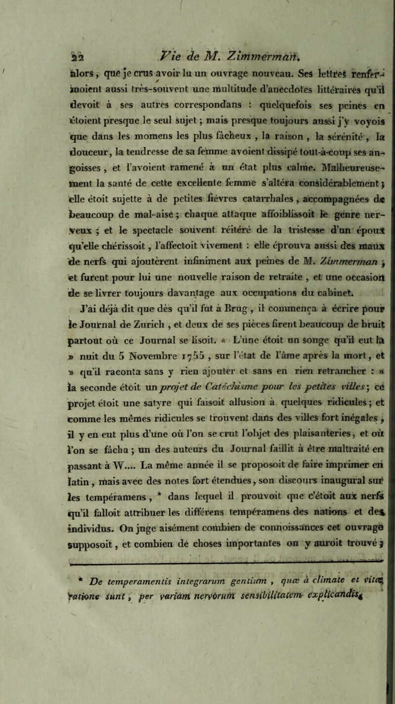 alors, que je crus avoir lu un ouvrage nouveau. Ses lettres renfer-i ïnoient aussi très-souvent une multitude d’anecdotes littéraires qu’il devoit à ses autres correspondans : quelquefois ses peines en étoient presque le seul sujet ; mais presque toujours aussi j’y voyois que dans les momens les plus fâcheux , la raison , la sérénité , la douceur, la tendresse de sa femme avoient dissipé tout-à-coup ses an¬ goisses , et l’avoient ramené à un état plus calme. Malheureuse¬ ment la santé de cette excellente femme s’altéra considérablement ; elle étoit sujette à de petites fièvres catarrhales, accompagnées d« beaucoup de mal-aise ; chaque attaque affoiblissoit le genre ner¬ veux ; et le spectacle souvent réitéré de la tristesse d’un époui quelle chérissoit, l’affectoit vivement : elle éprouva aussi des maux de nerfs qui ajoutèrent infiniment aut peines de M. Ziinmerman j et furent pour lui une nouvelle raison de retraite , et une occasion de se livrer toujours davantage aux occupations du cabinet. J’ai déjà dit que dès qu’il fut à lîrug , il commença à écrire pour le Journal de Zurich , et deux de ses pièces firent beaucoup de bruit partout où ce Journal se lisoit. « L’une étoit un songe qu’il eut la » nuit du 5 Novembre JjÜb , sur l’état de lame après la mort, et s qu’il raconta sans y rien ajouter et sans en rien retrancher : » la seconde étoit un projet de Catéchisme pour les petites villes ; cé projet étoit une satyre qui faisoit allusion à quelques ridicules ; et comme les mêmes ridicules se trouvent dans des villes fort inégales , il y en eut plus d’une où l’on se crut l’objet des plaisanteries, et où l’on se fâcha ; un des auteurs du Journal faillit à être maltraité en passant à W.... La même année il se proposoit de faire imprimer en latin, mais avec des notes fort étendues, son discours inaugural sur les tempéramens, * dans lequel il proüvoit que c’était aux nerfs qu’il falloit attribuer les difterens tempéramens des nations et de& individus. On juge aisément combien de connoissances cet ouvragé supposoit, et combien de choses importantes on y auroit trouvé j * De temperamentis integraruM gencitrm , qnœ à clirnale et vitcQ Yatione surit, per variant nervùrurrt sensibilitaeem explicandis^