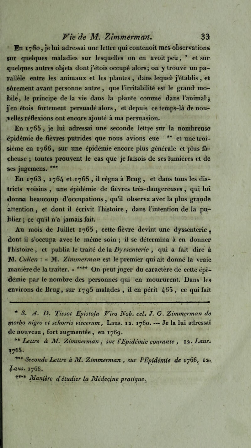 En 1760, je lui adressai une lettre qui contenoit mes observations sur quelques maladies sur lesquelles on en a voit peu, * et sur quelques autres objets dont j’étois occupé alors; on y trouve un pa¬ rallèle entre les animaux et les plantes , dans lequel j’établis, et sûrement avant personne autre , que l’irritabilité est le grand mo¬ bile, le principe de la vie dans la plante comme dans l’animal j j’en étois fortement persuadé alors, et depuis ce tcmps-là de nou¬ velles réflexions ont encore ajouté à ma persuasion. En 1765, je lui adressai une seconde lettre sur la nombreuse épidémie de fièvres putrides que nous avions eue ** et une troi¬ sième en 1766, sur une épidémie encore plus générale et plus fâ¬ cheuse ; toutes prouvent le cas que je faisois de ses lumières et de ses jugemens. *** En 1763 , 1764 et 1765 , il régna à Brug, et dans tous les dis¬ tricts voisins , une épidémie de fièvres très-dangereuses, qui lui donna beaucoup d’occupations , qu’il observa avec la plus grande attention, et dont il écrivit l’histoire , dans l’intention de la pu¬ blier ; ce qu’il n’a jamais fait. Au mois de Juillet 1760, cette fièvre devint une dyssenterie, dont il s’occupa avec le même soin ; il se détermina à en donner l’histoire , et publia le traité de la Dyssenterie , qui a fait dire à M. Culieri : « M. Zimmerman est le premier qui ait donné la vraie manière de la traiter. » **** On peut juger du caractère de cette épi¬ démie par le nombre des personnes qui en moururent. Dans les environs de Brug, sur 1795 malades , il en périt 465 , ce qui fait * S. A. D. Tissot Epistola Vira JYob. cel. J. G. Zimmçrman de morbo nigro et schorris viscerum, Laus. 12. 1760. — Je la lui adressai de nouveau , fort augmentée , en 1769. ** Lettre à M. Zimmerman, sur l’Epidémie courante , 12. Laus. 1765. *** Seconde Lettre à M. Zimmerman , sur F Epidémie de 1766, I a. £aus. 17G6. **** Manière d'étudier la Médecine pratique.