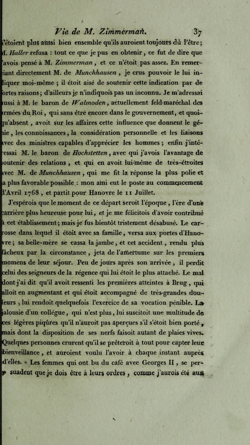 letoicnt plus aussi bien ensemble qu’ils auroient toujours dû l’être; Æ. Haller refusa : tout ce que je pus en obtenir, ce fut de dire que avois pensé à M. Zimmerman , et ce n’étoit pas assez. En remer- iant directement M. de Munchhausen , je crus pouvoir le lui in- liquer moi-même ; il étoit aisé de soutenir cette indication par de ortes raisons ; d’ailleurs je n’indiquois pas un inconnu. Je m’adressai mssi à M. le baron de Walmoden, actuellement feld-maréchal des irmées du Roi, qui sans êtrè encore dans le gouvernement, et quoi- [u'absent, avoit sur les affaires cette influence que donnent le gé- îie , les connoissances, la considération personnelle et les liaisons ivec des ministres capables d'apprécier les hommes ; enfin j’inté- ■essai M. le baron de Hockstetten , avec qui j’avois l’avantage de outenir des relations , et qui en avoit lui-même de très-étroites ivec M. de Munchhausen , qui me fit la réponse la plus polie et a plus favorable possible : mon ami eut le poste au commencement l’Avril 1768 , et partit pour Hanovre le 11 Juillet. J’espérois que le moment de ce départ seroit l’épocpie , lere d’une larrière plus heureuse pour lui, et je me félicitois d’avoir contribué 1 cet établissement ; mais je fus bientôt tristement désabusé. Le car¬ rosse dans lequel il étoit avec sa famille, versa aux portes d’Hano¬ vre ; sa belle-mère se cassa la jambe, ét cet accident, rendu plus fâcheux par la circonstance , jeta de l’artiertume sur les premiers inomens de leur séjour. Peu de jours après son arrivée , il perdit celui des seigneurs de la régence qui lui étoit le plus attaché. Le mal dont j’ai dit qu’il avoit ressenti les premières atteintes à Brug , qui ïlloit en augmentant et qui étoit accompagné de très-grandes dou- eurs ÿ lui rendoit quelquefois l’exercice de sa vocation pénible. L» jalousie d’un collègue, qui n’est plus, lui suscitoit une multitude de ces légères piqûres qu’il n’auroit pas aperçues s’il s’étoit bien porté , mais dont la disposition de ses nerfs faisoit autant de plaies vives. Quelques personnes crurent qu’il se prêtetoit à tout pour capter leuc bienveillance, et auroient voulu l’avoir à chaque instant auprès d’elles. « Les femmes qui ont bu du café avec Georges II, se per- p suadent que je dois être à leurs ordres , comme j’aurois été au*