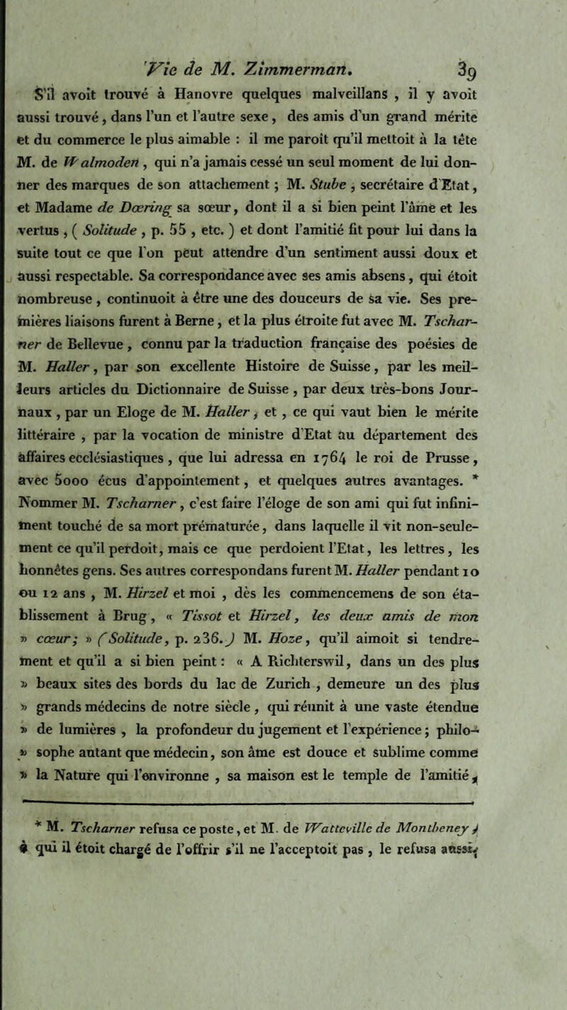 S’il avoit trouvé à Hanovre quelques malveillans , il y avoit aussi trouvé, dans l’un et l’autre sexe , des amis d’un grand mérite et du commerce le plus aimable : il me paroît qu’il mettoit à la tête M. de Walmoderi, qui n’a jamais cessé un seul moment de lui don¬ ner des marques de son attachement ; M. Stube , secrétaire d’Etat, et Madame de Dœring sa sœur, dont il a si bien peint l’âme et les vertus , ( Solitude , p. 55 , etc. ) et dont l’amitié fit pour lui dans la suite tout ce que l’on peut attendre d’un sentiment aussi doux et aussi respectable. Sa correspondance avec 9es amis absens, qui étoit nombreuse , continuoit à être une des douceurs de sa vie. Ses pre¬ mières liaisons furent à Berne, et la plus étroite fut avec M. Tsckar- ner de Bellevue , connu par la traduction française des poésies de M. Haller, par son excellente Histoire de Suisse, par les meil¬ leurs articles du Dictionnaire de Suisse , par deux très-bons Jour¬ naux , par un Eloge de M. Haller, et , ce qui vaut bien le mérite littéraire , par la vocation de ministre d’Etat au département des affaires ecclésiastiques, que lui adressa en 1764 le roi de Prusse, avec 5ooo éCus d’appoinlement, et quelques autres avantages. * Nommer M. Tschamer, c’est faire l’éloge de son ami qui fut infini¬ ment touché de sa mort prématurée, dans laquelle il vit non-seule¬ ment ce qu’il perdoit, mais ce que perdoient l’Etat, les lettres, les honnêtes gens. Ses autres correspondans furent M. Haller pendant 10 ou 12 ans , M. Hirzel et moi , dès les commencemens de son éta¬ blissement à Brug, « Tissot et Hirzel, les deux amis de mon » cœur; » (Solitude, p. 236. J M. Hoze, qu’il aimoit si tendre¬ ment et qu’il a si bien peint: « A Richterswil, dans un des plus beaux sites des bords du lac de Zurich , demeure un des plus » grands médecins de notre siècle , qui réunit à une vaste étendue s de lumières , la profondeur du jugement et l'expérience ; philo- » sophe autant que médecin, son âme est douce et sublime comme ’> la Nature qui l’environne , sa maison est le temple de l’amitié , * M. Tsckarner refusa ce poste, et M. de Wattcvillc de Monihcney y 9 qui il étoit chargé de l’offrir s’il ne l’acceptoit pas , le refusa aussi.’