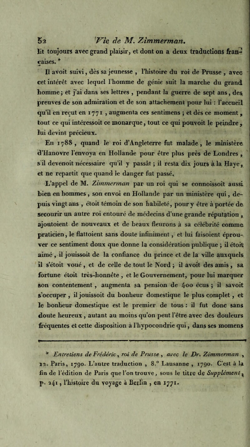 lit toujours avec grand plaisir, et dont on a deux traductions fran¬ çaises. * a Il avoit suivi, dès sa jeunesse , l’histoire du roi de Prusse , avec cet intérêt avec lequel l'homme de génie suit la marche du grand homme; et j’ai dans ses lettres , pendant la guerre de sept ans, des preuves de son admiration et de son attachement pour lui : l’accueil qu’il en reçut en 1771 , augmenta ces sentimens ; et dès ce moment , tout ce qui intéressoit ce monarque, tout ce qui pouvoit le peindre , lui devint précieux. En 1788, quand le roi d’Angleterre fut malade, le ministère d’Hanovre l’envoya en Hollande pour être plus près de Londres , s'il devenoit nécessaire qu’il y passât ; il resta dix jours à la Haye, et ne repartit que quand le danger fut passé. L’appel de M. Zimmerman par un roi qui se connoissoit aussi bien en hommes , son envoi en Hollande par un ministère qui, de¬ puis vingt ans , étoit témoin de son habileté, pour y être à portée de secourir un autre roi entouré de médecins d’une grande réputation , ajoutoient de nouveaux et de beaux fleurons à sa célébrité comme praticien, le flattoient sans doute infiniment, et lui fa isolent éprou¬ ver ce sentiment doux que donne la considération publique ; il étoit aimé, il jouissoit de la confiance du prince et de la ville auxquels il setoit voué , et de celle de tout le Nord ; il avoit des amis , sa fortune étoit très-honnête , et le Gouvernement, pour lui marquer son contentement , augmenta sa pension de 4 00 écus ; il savoit s’occuper , il jouissoit du bonheur domestique le plus complet, et le bonheur domestique est le premier de tous : il fut donc sans doute heureux, autant au moins qu’on peut letre avec des douleurs fréquentes et cette disposition à l’hypocondrie qui, dans ses momens * Entretiens de Frédéric, roi de Prusse , avec le Dr. Zimmerman , 15. Paris, 1790. L’autre traduction , 8.° Lausanne , 1790. C’est à la fin de l’édition de Paris que l’on trouve, sous le titre de Supplément ^ p. 241, l’histoire du voyage à Berlin , en 1771. f