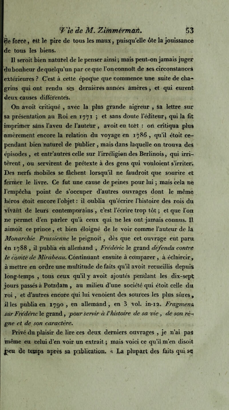 0e force, eit le pire de tous les maux, puisqu’elle ôte la jouissance de tous les biens. Il seroit bien naturel de le penser ainsi; mais peut-on jamais juger dubonheur dequelqu’un par ce que l’onconnoît de ses circonstances extérieures ? C’est à cette époque que commence une suite de cha¬ grins qui ont rendu sçs dernières années amères, et qui eurent deux causes différentes. On avoit critiqué , avec la plus grande aigreur , sa lettre sur sa présentation au Roi en 1771 ; et sans doute l’éditeur^ qui la fit imprimer sans l’aveu de l’auteur , avoit eu tort : ori critiqua plus amèrement encore la relation du voyage en 1786 , qu’il étoit ce¬ pendant bien naturel de publier , mais dans laquelle on trouva des épisodes , et entr’autres celle sur l’irréligion des Berlinois, qui irri¬ tèrent , ou servirent de prétexte à des gens qui vouloient s’irriter. Des nerfs mobiles se fâchent lorsqu’il ne faudroit que sourire et fermer le livre. Ce fut une cause de peines pour lui ; mais cela ne l’empêcha point de s’occuper d’autres ouvrages dont le même héros étoit encore l’objet : il oublia qu’écrire l’histoire des rois du vivaiit de leurs contemporains , c’est l’écrire trop tôt ; et que l’on ne permet d’en parler qu’à ceux qui ne les ont jamais connus. Il aimoit ce prince , et bien éloigné de le voir comme l’auteur de la Monarchie Prussienne le peignoit, dès que cet ouvrage eut paru én 1788 , il publia eh allemand , Frédéric le grand défendu contre le comté dé Mirabeau. Continuant ensuite à comparer , à éclaircir, à mettre en ordre une multitude de faits qu’il avoit recueillis depuis long-temps , tous ceux qu’il y avoit ajoutés pendant les dix-sept jours passés à Potzdam , au milieu d’une société qui étoit celle du roi, et d’autres encore qui lui venoient des sources les plus sûres , il les publia en 1790 , en allemand, en 3 vol. in-12. Fragment sur Frédéric le grand, pour servir à l’histoire de sa vie, de son rè¬ gne et de son caractère. Privé du plaisir de lire ces deux derniers ouvrages , je n’ai pas imême eu celui d’en voir un extrait ; mais voici ce qu’il m’en disoit î»eu de temps après sa publication. « La plupart des faits qui sç