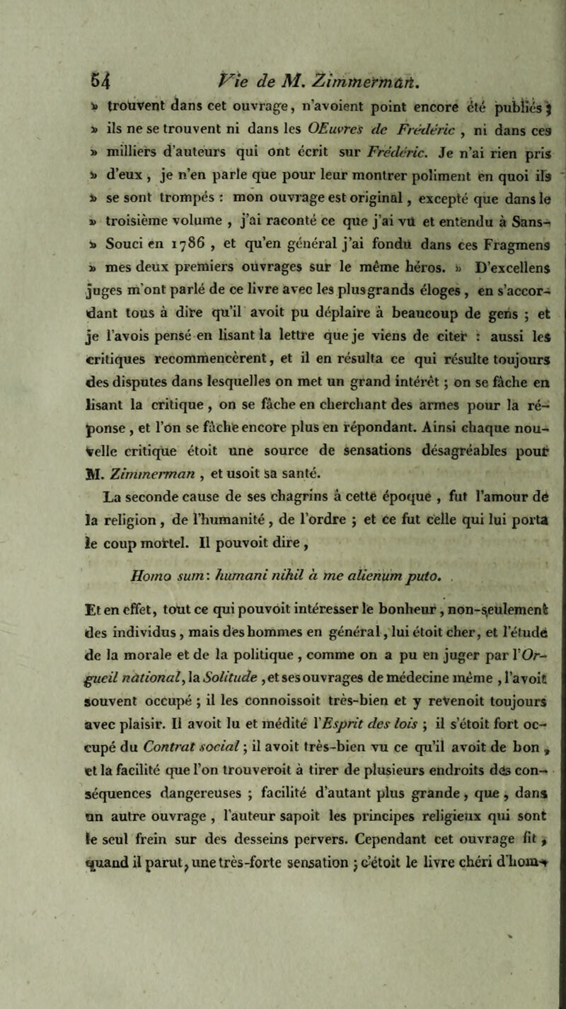 y> trouvent dans cet ouvrage, n’avoient point encore cté publiés } î> ils ne se trouvent ni dans les OEuvrcs de Frédéric , ni dans ces » milliers d’auteurs qui ont écrit sur Frédéric. Je n’ai rien pris v d’eux , je n’en parle que pour leur montrer poliment en quoi ils J» se sont trompés : mon ouvrage est original, excepté que dans le » troisième volume , j’ai raconté ce que j’ai vü et entendu à Sans- » Souci en 1786 , et qu’en général j’ai fondu dans ces Fragmens » mes deux premiers ouvrages sur le même héros. » D’excellens juges m’ont parlé de ce livre avec les plusgrands éloges , en s’accor¬ dant tous à dire qu’il avoit pu déplaire à beaucoup de gens ; et je l’avois pensé en lisant la lettre que je viens de citer : aussi les critiques recommencèrent, et il en résulta ce qui résulte toujours des disputes dans lesquelles on met un grand intérêt ; on se fâche en lisant la critique, on se fâche en cherchant des armes pour la ré¬ ponse , et l’on se fâche encore plus en répondant. Ainsi chaque nou¬ velle critique étoit une source de sensations désagréables pour M. Zimmerman , et usoit sa santé. La seconde cause de ses chagrins à cette époque , fut l’amour dé la religion , de l’humanité , de l’ordre ; et ce fut celle qui lui porta le coup mortel. Il pouvoit dire, Homo sum : humant nihil à me alienum puto. . Et en effet, tout ce qui pouvoit intéresser le bonheur, non-seulement des individus , mais des hommes en général, lui étoit cher, et l’élude de la morale et de la politique , comme on a pu en juger par Y Or¬ gueil national, la Solitude , et ses ouvrages de médecine même , l’a voit souvent occupé ; il les connoissoit très-bien et y revenoit toujours avec plaisir. Il avoit lu et médité Y Esprit des lois ; il s’étoit fort oc¬ cupé du Contrat social ; il avoit très-bien vu ce qu’il avoit de bon , et la facilité que l’on trouveroit à tirer de plusieurs endroits dés con¬ séquences dangereuses ; facilité d’autant plus grande , que , dans un autre ouvrage , l’auteur sapoit les principes religieux qui sont le seul frein sur des desseins pervers. Cependant cet ouvrage fit t quand il parut, une très-forte sensation 3 c-’étoit le livre chéri d'holà-»