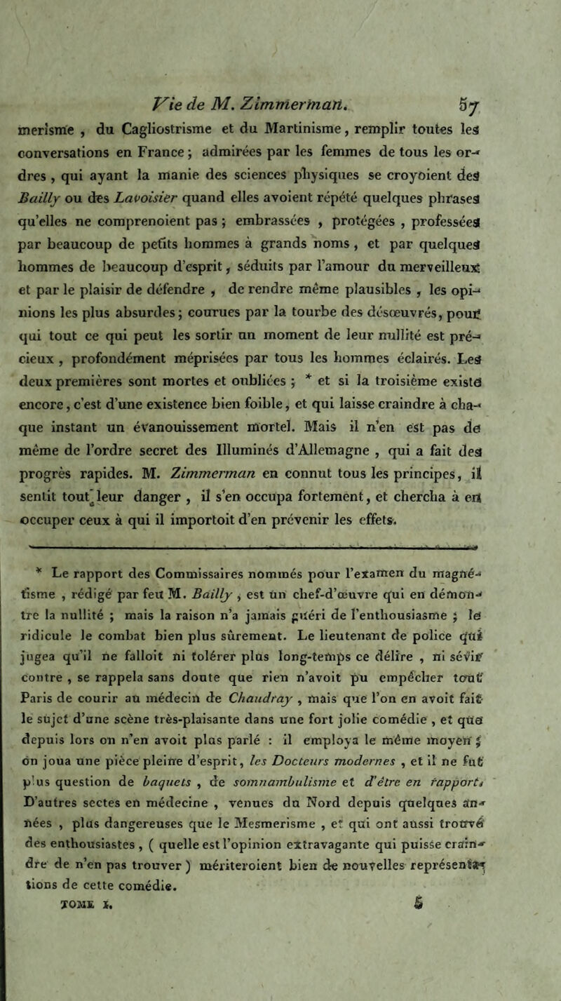 merîsme , du Cagliostrisme et du Martinisme, remplir toutes les conversations en France ; admirées par les femmes de tous les or-» dres , qui ayant la manie des sciences pîiysiques se croyoient des Bailly ou des Lavoisier quand elles avoient répété quelques phrases quelles ne comprenoient pas ; embrassées , protégées , professées par beaucoup de petits hommes à grands noms, et par quelques hommes de beaucoup d’esprit, séduits par l’amour du merveilleux; et par le plaisir de défendre , de rendre même plausibles , les opi-* nions les plus absurdes; courues par la tourbe des désœuvrés, poutf qui tout ce qui peut les sortir un moment de leur nullité est pré-» cieux , profondément méprisées par tous les hommes éclairés. Leâ deux premières sont mortes et oubliées ; * et si la troisième exista encore, c’est d’une existence bien foible, et qui laisse craindre à cba-* que instant un évanouissement mortel. Mais il n’en est pas de même de l’ordre secret des Illuminés d’Allemagne , qui a fait dea progrès rapides. M. Zimmerman en connut tous les principes, iî sentit tout’leur danger , il s’en occupa fortement, et chercha à erî occuper ceux à qui il importoit d’en prévenir les effets. * Le rapport des Commissaires nommés pour l’examen du magné-* fisme , rédigé par feu M. Bailly , est Un chef-d’œuvre qui en démon-» tre la nullité ; mais la raison n’a jamais guéri de l’enthousiasme ; la ridicule le combat bien plus sûrement. Le lieutenant de police qui jugea qu’il ne falloit ni tolérer plus long-temps ce délire , ni sévir contre , se rappela sans doute que rien n’avoit pu empêcher tout' Paris de courir au médecin de Chaudrciy , mais que l’on en avoit fait- le sujet d’une scène très-plaisante dans une fort jolie comédie , et qua depuis lors on n’en avoit plus parlé : il employa le même moyen' $ cm joua une pièce pleine d’esprit, les Docteurs modernes , et iî ne fut p'us question de baquets , de somnambulisme et d’être en rapport* D’autres sectes en médecine , venues du Nord depuis quelques an-» nées , plus dangereuses que le Mesmerisme , et qui ont aussi trouvé des enthousiastes , ( quelle est l’opinion extravagante qui puisse crains dre de n’en pas trouver ) mériteroient bien de nouvelles représentât lions de cette comédie.