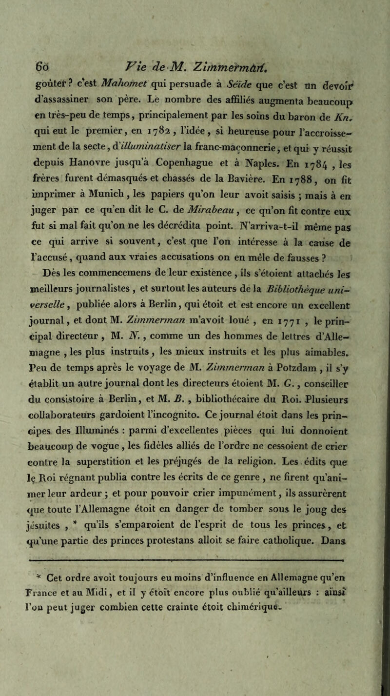 goùtef ? c’est Mahomet qui persuade à Séide que c’est un devoir d’assassiner son père. Le nombre des affiliés augmenta beaucoup en très-peu de temps, principalement par les soins du baron de Kn. qui eut le premier, en 1782 , l’idée, si heureuse pour l’accroisse¬ ment de la secte, à'illuminatiser la franc-maçonnerie, et qui y réussit depuis Hanovre jusqu a Copenhague et à Naples. En 1784 , les frères furent démasqués et chassés de la Bavière. En 1788, on fit imprimer à Munich , les papiers qu’on leur avoit saisis ; mais à en juger par ce qu’en dit le C. de Mirabeau , ce qu’on fit contre eux fut si mal fait qu’on ne les décrédita point. N’arriva-t-il même pas ce qui arrive si souvent, c’est que l’on intéresse à la cause de l’accusé , quand aux vraies accusations on en mêle de fausses ? Dès les commencemens de leur existence , ils s’étoient attachés les meilleurs journalistes , et surtout les auteurs de la Bibliothèque uni¬ verselle , publiée alors à Berlin, qui étoit et est encore un excellent journal, et dont M. Zimmennan m’avoit loué , en 1771 , le prin¬ cipal directeur , M. N., comme un des hommes de lettres d’Alle¬ magne , les plus instruits, les mieux instruits et les plus aimables. Peu de temps après le voyage de M. Zimmerman à Potzdam , il s’y établit un autre journal dont les directeurs étoient M. G., conseiller du consistoire à Berlin, et M. B. , bibliothécaire du Roi. Plusieurs collaborateurs gardoient l’incognito. Ce journal étoit dans les prin¬ cipes des Illuminés : parmi d’excellentes pièces qui lui donnoient beaucoup de vogue , les fidèles alliés de l’ordre ne cessoient de crier contre la superstition et les préjugés de la religion. Les . édits que lç Roi régnant publia contre les écrits de ce genre , ne firent qu’ani¬ mer leur ardeur ; et pour pouvoir crier impunément, ils assurèrent que toute l’Allemagne étoit en danger de tomber sous le joug des jésuites , * qu’ils s’emparoient de l’esprit de tous les princes, et qu’une partie des princes protestans alloit se faire catholique. Dans * Cet ordre avoit toujours eu moins d’influence en Allemagne qu’en France et au Midi, et il y étoit encore plus oublié qu’ailleurs : ainsi' l’on peut juger combien cette crainte étoit chimérique.