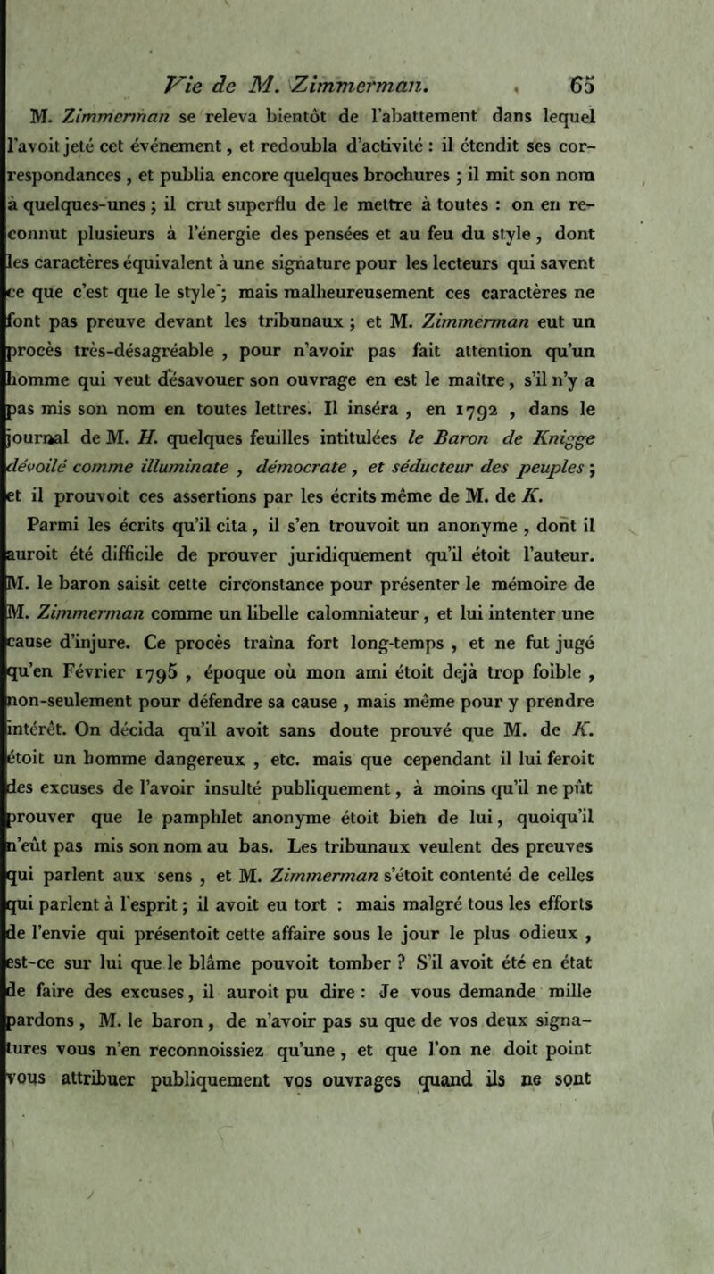 M. Zimmerman se releva bientôt de l’abattement dans lequel l’avoit jeté cet événement, et redoubla d’activité : il ctendit ses cor¬ respondances , et publia encore quelques brochures ; il mit son nom à quelques-unes ; il crut superflu de le mettre à toutes : on en re¬ connut plusieurs à l’énergie des pensées et au feu du style , dont les caractères équivalent à une signature pour les lecteurs qui savent ce que c’est que le style'; mais malheureusement ces caractères ne font pas preuve devant les tribunaux ; et M. Zimmerman eut un procès très-désagréable , pour n’avoir pas fait attention qu’un homme qui veut désavouer son ouvrage en est le maître, s’il n’y a pas mis son nom en toutes lettres. Il inséra , en 1792 , dans le journal de M. H. quelques feuilles intitulées le Baron de Knigge dévoilé comme illuminate , démocrate , et séducteur des peuples ; et il prouvoit ces assertions par les écrits même de M. de K. Parmi les écrits qu’il cita, il s’en trouvoit un anonyme , dont il auroit été difficile de prouver juridiquement qu’il étoit l’auteur. RI. le baron saisit cette circonstance pour présenter le mémoire de M. Zimmerman comme un libelle calomniateur, et lui intenter une cause d’injure. Ce procès traîna fort long-temps , et ne fut jugé qu’en Février 1795 , époque où mon ami étoit déjà trop foible , non-seulement pour défendre sa cause , mais même pour y prendre intérêt. On décida qu’il avoit sans doute prouvé que M. de K. étoit un homme dangereux , etc. mais que cependant il lui feroit des excuses de l’avoir insulté publiquement, à moins qu’il ne pût trouver que le pamphlet anonyme étoit bien de lui, quoiqu’il n’eût pas mis son nom au bas. Les tribunaux veulent des preuves qui parlent aux sens , et M. Zimmerman setoit contenté de celles qui parlent à l’esprit ; il avoit eu tort : mais malgré tous les efforts de envie qui présentoit cette affaire sous le jour le plus odieux , est-ce sur lui que le blâme pouvoit tomber ? S’il avoit été en état de faire des excuses, il auroit pu dire : Je vous demande mille pardons , M. le baron , de n’avoir pas su que de vos deux signa¬ tures vous n’en reconnoissiez qu’une, et que l’on ne doit point vous attribuer publiquement vos ouvrages quand ils ne sont