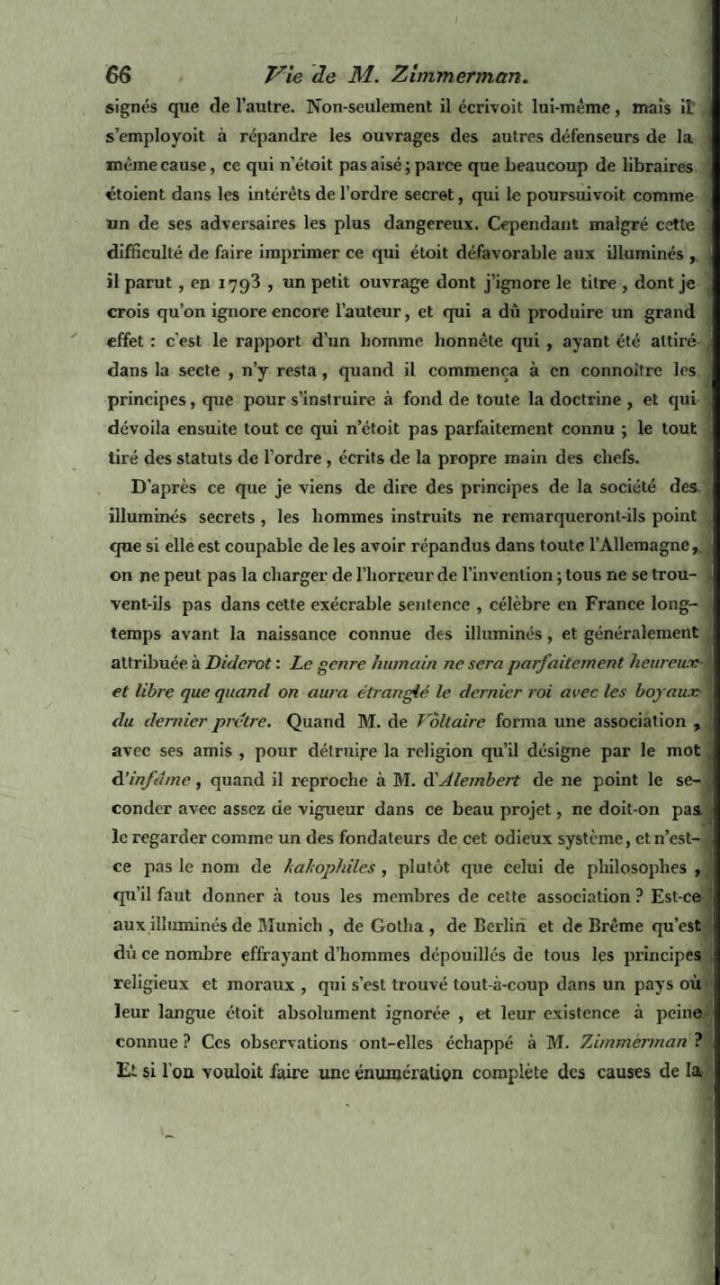 signés que de l’autre. Non-seulement il écrivoit lui-méme, mais il s’employoit à répandre les ouvrages des autres défenseurs de la même cause, ce qui n’étoit pas aisé; parce que beaucoup de libraires étoient dans les intérêts de l’ordre secret, qui le poursuivoit comme un de ses adversaires les plus dangereux. Cependant malgré cette difficulté de faire imprimer ce qui étoit défavorable aux illuminés , il parut, en 1793 , un petit ouvrage dont j’ignore le titre , dont je crois qu’on ignore encore l’auteur, et qui a dû produire un grand effet : c’est le rapport d’un homme honnête qui , ayant été attiré dans la secte , n’y resta, quand il commença à en connoitre les principes, que pour s’instruire à fond de toute la doctrine , et qui dévoila ensuite tout ce qui n’étoit pas parfaitement connu ; le tout tiré des statuts de l’ordre, écrits de la propre main des chefs. D’après ce que je viens de dire des principes de la société des, illuminés secrets , les hommes instruits ne remarqueront-ils point que si elle est coupable de les avoir répandus dans toute l’Allemagne,, on ne peut pas la charger de l’horreur de l’invention ; tous ne se trou¬ vent-ils pas dans cette exécrable sentence , célèbre en France long¬ temps avant la naissance connue des illuminés, et généralement attribuée à Diderot : Le genre humain ne sera parfaitement heureux- et libre que quand on aura étranglé le dernier roi arec les boyaux du dernier pretre. Quand M. de Voltaire forma une association , avec ses amis , pour détruire la religion qu’il désigne par le mot A'infâme, quand il l’eproche à M. d'Alembert de ne point le se¬ conder avec assez cie vigueur dans ce beau projet, ne doit-on pas. le regarder comme un des fondateurs de cet odieux système, et n’est- ce pas le nom de lalophiles , plutôt que celui de philosophes , qu’il faut donner à tous les membres de cette association ? Est-ce aux illuminés de Munich , de Gotha , de Berlin et de Brême qu’est dû ce nombre effrayant d’hommes dépouillés de tous les principes religieux et moraux , qui s’est trouvé tout-à-coup dans un pays où leur langue étoit absolument ignorée , et leur existence à peine connue ? Ces observations ont-elles échappé à M. 7Jmmënnan ? Et si l'on vouloit faire une énumération complète des causes de la