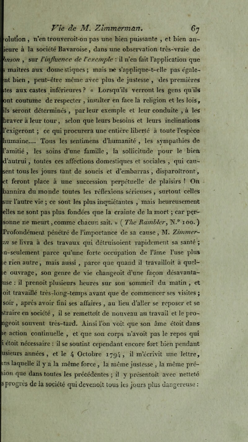 olutlon , n’en trouveroit-on pas une bien puissante , et bien an- ieure à la société Bavaroise, dans une observation très-vraie de hnson , sur l'influence de l’exemple : il n’en fait l'application que i maîtres aux dôme sliques ; mais ne s’applique-t-elle pas égale¬ nt bien , peut-être meme avec plus de justesse , des premières tes aux castes inférieures ? « Lorsqu’ils verront les gens qu’ils ont coutume de respecter , insulter en face la religion et les lois, ils seront déterminés , par leur exemple et leur conduite , à les braver à leur tour, selon que leurs besoins et leurs inclinations l’exigeront ; ce qui procurera une entière liberté à toute l’espèce humaine.... Tous les sentimens d’humanité , les sympathies de l’amitié , les soins d’une famille , la sollicitude pour le bien d’autrui, toutes ces affections domestiques et sociales , qui cau¬ sent tous les jours tant de soucis et d’embarras, disparoitront, et feront place à une succession perpétuelle de plaisirs ! On bannira du monde toutes les réflexions sérieuses , surtout celles sur l’autre vie ; ce sont les plus inquiétantes , mais heureusement elles ne sont pas plus fondées que la crainte de la mort ; car per¬ sonne ne meurt, comme chacun sait. » ( The Rambler, N.° i oo. ) Profondément pénétré de l’importance de sa cause , INI. Timmer- m se livra à des travaux qui détruisoient rapidement sa santé ; n-sculement parce qu’une forte occupation de l’âme l’use plus e rien autre, mais aussi , parce que quand il travailloit à qucl- e ouvrage, son genre de vie changeoit d’une façon désavanta- use : il prenoit plusieurs heures sur son sommeil du matin , et oit travaillé très-long-temps avant que de commencer ses visites ; soir , après avoir fini ses affaires , au lieu d’aller se reposer et se straire en société , il se remettent de nouveau au travail et le pro- îgeoit souvent très-tard. Ainsi l’on voit que son âme étoit dans te action continuelle , et que son corps n’avoit pas le repos qui i étoit nécessaire : il se soutint cependant encore fort bien pendant usieurs années, et le 4 Octobre 1794 > il m’écrivit une lettre, ms laquelle il y a la même force, la même justesse , la même pré- sion que dans toutes les précédentes ; il y présentoit avec netteté s progrès çle la société qui devenoit tous les jours plus dangereuse :