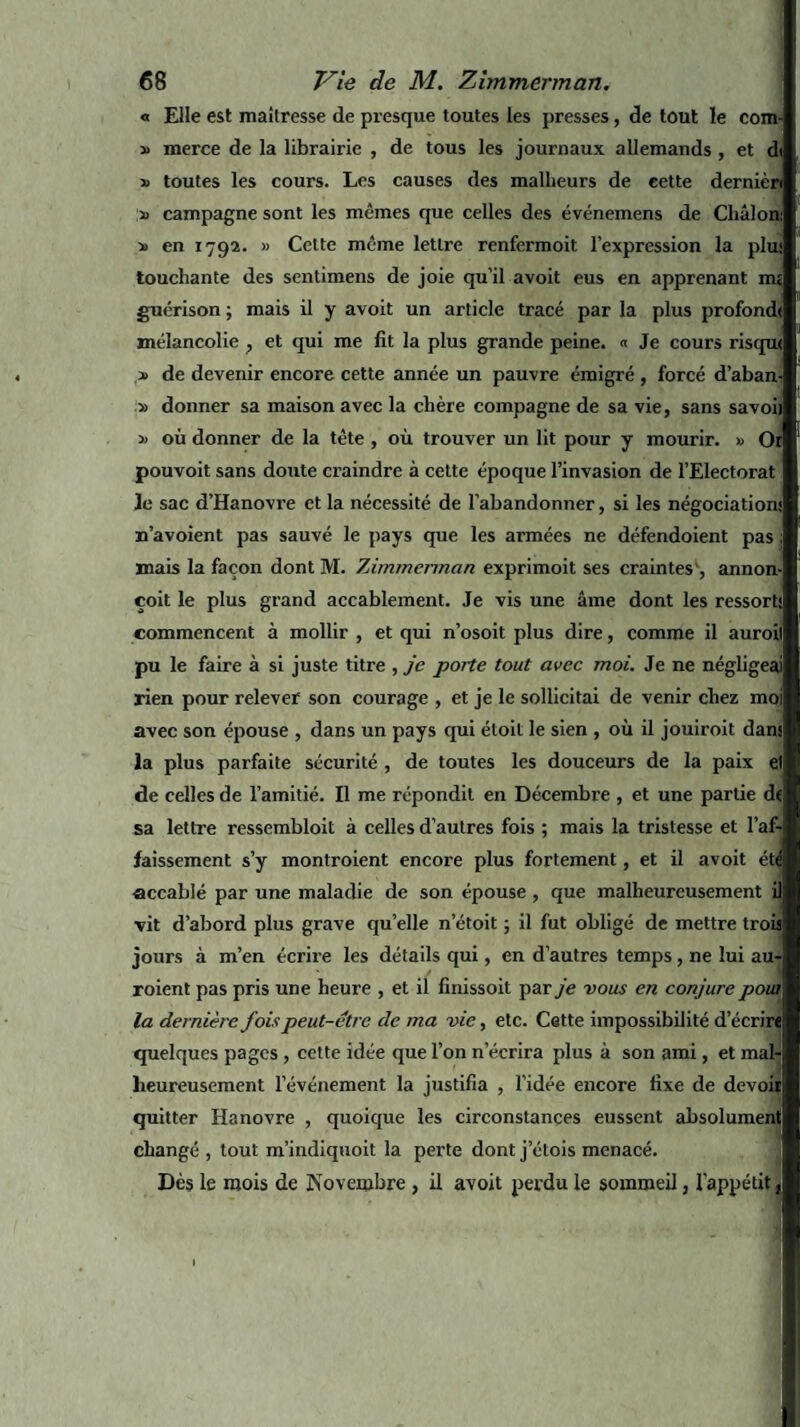 « Elle est maîtresse de presque toutes les presses, de tout le com- merce de la librairie , de tous les journaux allemands , et di » toutes les cours. Les causes des malheurs de cette dernièri » campagne sont les mêmes que celles des événemens de Cliâlon: » en 1792. « Celte même lettre renfermoit l’expression la plu.' touchante des sentimens de joie qu’il avoit eus en apprenant nu guérison ; mais il y avoit un article tracé par la plus profomh mélancolie , et qui me fit la plus grande peine. « Je cours risqrn » de devenir encore cette année un pauvre émigré , forcé d’aban- » donner sa maison avec la chère compagne de sa vie, sans savoii » où donner de la tête , où trouver un lit pour y mourir. » Or pouvoit sans doute craindre à cette époque l’invasion de l’Electorat Je sac d’Hanovre et la nécessité de l’abandonner, si les négociations n’avoient pas sauvé le pays que les armées ne défendoient pas ; mais la façon dont M. Zimmerman exprimoit ses craintes^, annon- çoit le plus grand accablement. Je vis une âme dont les ressorts commencent à mollir , et qui n’osoit plus dire, comme il auroil1 pu le faire à si juste titre , je poite tout avec moi. Je ne négligeai rien pour relever son courage , et je le sollicitai de venir chez moi avec son épouse , dans un pays qui étoit le sien , où il jouiroit dans la plus parfaite sécurité , de toutes les douceurs de la paix et de celles de l’amitié. Il me répondit en Décembre , et une partie de, sa lettre ressembloit à celles d’autres fois ; mais la tristesse et l’af-i faissement s’y montroient encore plus fortement, et il avoit été accablé par une maladie de son épouse , que malheureusement il vit d’abord plus grave qu’elle n’étoit ; il fut obligé de mettre trois jours à m’en écrire les détails qui, en d’autres temps , ne lui au- roient pas pris une heure , et il finissoit par je vous en conjure poui la dernière fois peut-être de ma vie, etc. Cette impossibilité d’écrire quelques pages , cette idée que l’on n’écrira plus à son ami, et mal¬ heureusement l’événement la justifia , l’idée encore fixe de devoir! quitter Hanovre , quoique les circonstances eussent absolument! changé , tout m’indiquoit la perte dont j’étois menacé. Dès le mois de Novembre , il avoit perdu le sommeil, l'appétit,j