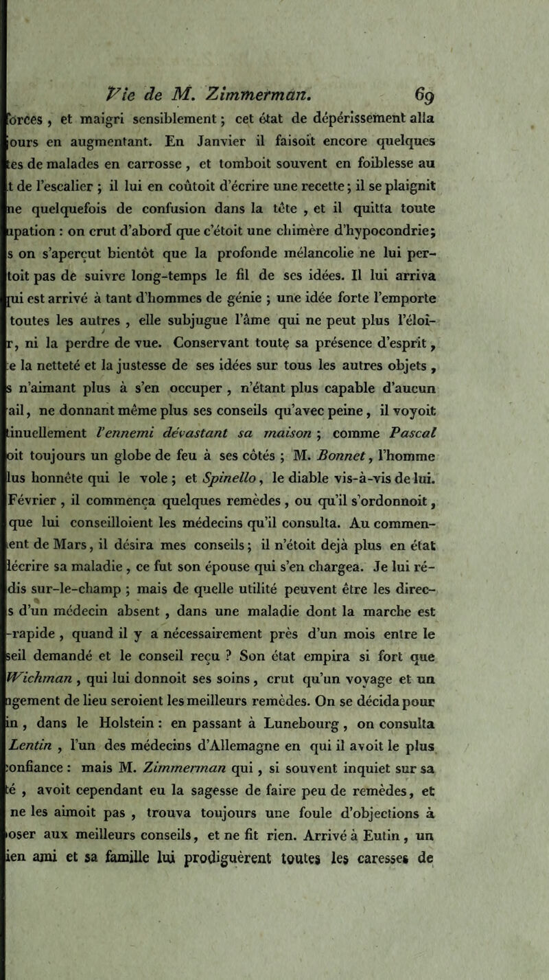 brces , et maigri sensiblement ; cet état de dépérissement alla ours en augmentant. En Janvier il faisoit encore quelques tes de malades en carrosse , et tomboit souvent en foiblesse au t de l’escalier ; il lui en coûtoit d’écrire une recette ; il se plaignit ne quelquefois de confusion dans la tête , et il quitta toute upation : on crut d’abord que c etoit une chimère d’hypocondrie; s on s’aperçut bientôt que la profonde mélancolie ne lui per- toit pas de suivre long-temps le fil de ses idées. Il lui arriva [ui est arrivé à tant d’hommes de génie ; une idée forte l’emporte toutes les autres , elle subjugue l’âme qui ne peut plus leloi- r, ni la perdre de vue. Conservant toute sa présence d’esprit, :e la netteté et la justesse de ses idées sur tous les autres objets , s n’aimant plus à s’en occuper , n’étant plus capable d’aucun ail, ne donnant même plus ses conseils qu’avec peine, il voyoit tinuellement l’ennemi dévastant sa maison ; comme Pascal oit toujours un globe de feu à ses côtés ; M. Bonnet, l’homme lus honnête qui le vole ; et Spinello, le diable vis-à-vis de lui. Février , il commença quelques remèdes , ou qu’il s’ordonnoit, que lui conseilloient les médecins qu’il consulta. Au comroen- >ent de Mars, il désira mes conseils ; il n’étoit déjà plus en état lécrire sa maladie , ce fut son épouse qui s’en chargea. Je lui ré¬ dis sur-le-champ ; mais de quelle utilité peuvent être les direc- s d’un médecin absent , dans une maladie dont la marche est -rapide , quand il y a nécessairement près d’un mois entre le >eil demandé et le conseil reçu ? Son état empira si fort que fVichman , qui lui donnoit ses soins , crut qu’un voyage et un îgement de lieu seroient les meilleurs remèdes. On se décida pour in , dans le Holstein : en passant à Lunebourg , on consulta Lentin , l’un des médecins d’Allemagne en qui il avoit le plus :onfiance : mais M. Zimmerman qui , si souvent inquiet sur sa té , avoit cependant eu la sagesse de faire peu de remèdes, et ne les aimoit pas , trouva toujours une foule d’objections à oser aux meilleurs conseils, et ne fit rien. Arrivé à Eutin, un ien ami et sa famille lui prodiguèrent toutes les caresses de