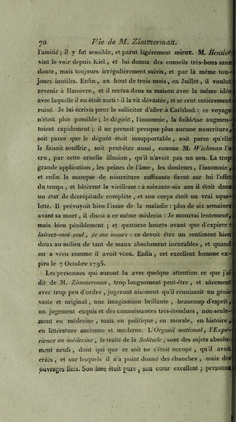 l’amitié; il y fut sensible, et parut légèrement mieux. M. tiensléh vint le voir depuis lviel, et lui donna des conseils très-bons sanâ doute, mais toujoui-s irrégulièrement suivis, et par là même tou¬ jours inutiles. Enfin , au bout de trois mois , en Juillet, il voulut! revenir à Hanovre, et il rentra dans sa maison avec la même idéer avec laquelle il en étoit sorti : il la vit dévastée, et se crut entièrement ruiné. Je lui écrivis pour le solliciter d’aller à Carlsbad : ce voyages n’étoit plus possible; le dégoût, l'insomnie, la foiblésse augmen-? toient rapidement ; il ne prenoit presque plus aucune nourriture* soit parce que le dégoût étoit insupportable , soit parce quelle! le faisoit souffrir, soit peut-être aussi, comme M. Wichman l'a cru, par cette cruelle illusion , qu’il n’avoit pas un sou. La trop! grande application , les peines de lame , les douleurs, l’insomnie * et enfin le manque de nourriture suffisante firent sur lui l’effet du temps , et hâtèrent la vieillesse : à soixante-six ans il étoit dans un état de décrépitude complète , et son corps étoit un vrai sque-« lette. Il prévovoit bien l’issue de la maladie : plus de six semaineSi avant sa mort, il disoit à ce même médecin : Je mourrai lentement, mais bien péniblement ; et quatorze heures avant que d'expirer ?! laissez-moi seul, je me meurs : ce devoit être un sentiment bietr doux au milieu de tant de maux absolument incurables , et quand on a vécu comme il avoit vécu. Enfin, cet excellent homme ex¬ pira le 7 Octobre 179?. Les personnes qui auront lu avec quelque attention ce que j'ai dit de M. 'Zimmermaii, trop longuement peut-être , et sûrement avec trop peu d'ordre , jugeront aisément qu’il réunissoit un génie! vaste et original , une imagination brillante , beaucoup d’esprit, un jugement exquis et des connoissances très-étendues , non-seule»! jnent en médecine , mais en politique , en morale, en histoire ,> en littérature ancienne et moderne. VOrgueil national, YE.rpé* rience en médecine , le traité de la Solitude , sont des sujets absolu-, ment neufs , dont qui que ce soit ne setoit occupé , qu’il avoit créés , et sur lesquels il n’a point donné des ébauches , mais des ouvrages finis. Son âme étoit pure l soa cceur excellent ; personne