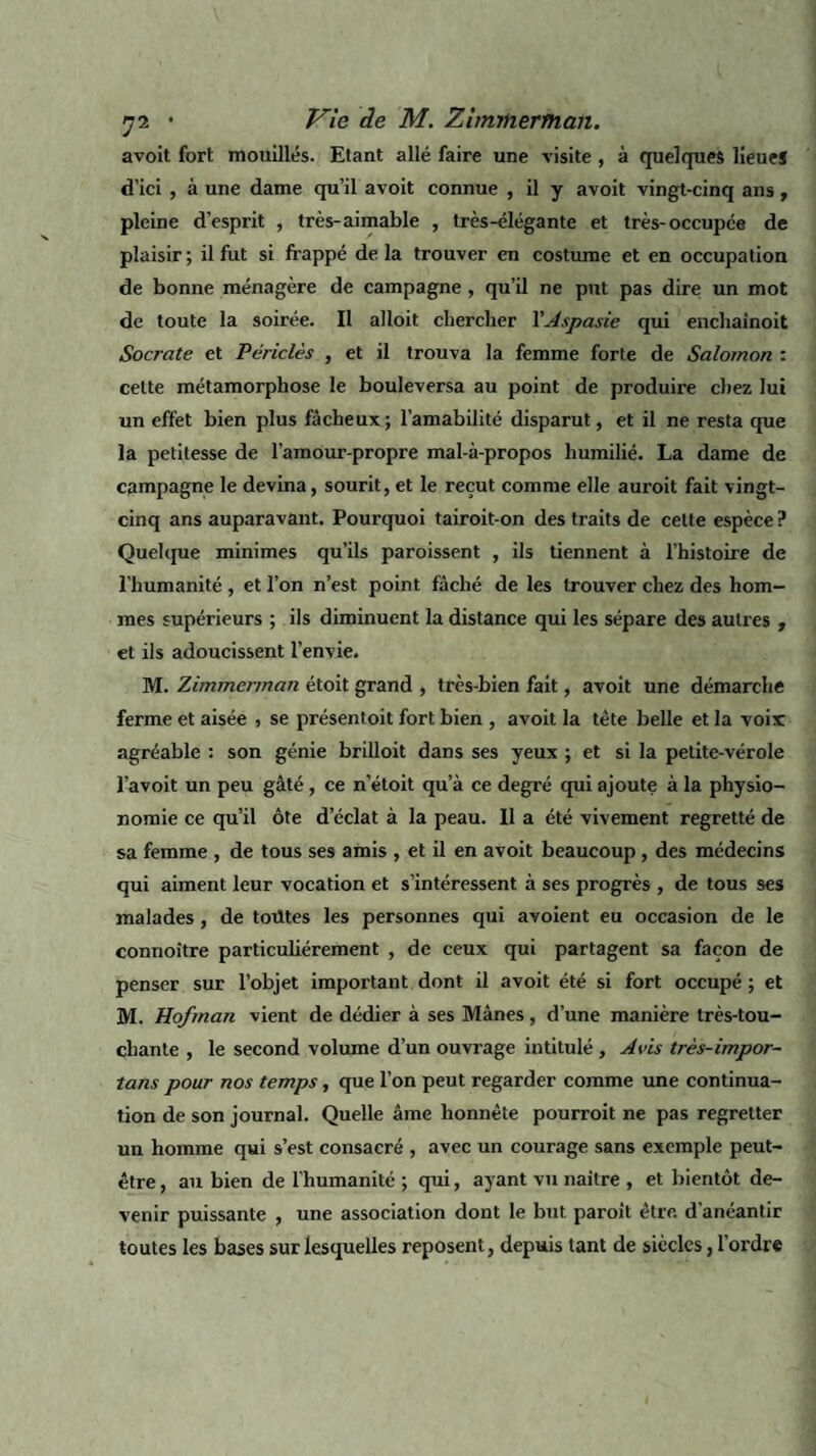 avoit fort mouillés. Etant allé faire une visite, à quelques lieue* d’ici , à une dame qu’il avoit connue , il y avoit vingt-cinq ans , pleine d’esprit , très-aimable , très-élégante et très-occupée de plaisir; il fut si frappé delà trouver en costume et en occupation de bonne ménagère de campagne, qu’il ne put pas dire un mot de toute la soirée. Il alloit chercher YAspasie qui enchaînoit Socrate et Périclès , et il trouva la femme forte de Salomon : cette métamorphose le bouleversa au point de produire chez lui un effet bien plus fâcheux; l’amabilité disparut, et il ne resta que la petitesse de l’amour-propre mal-à-propos humilié. La dame de campagne le devina, sourit, et le reçut comme elle auroit fait vingt- cinq ans auparavant. Pourquoi tairoit-on des traits de cette espèce? Quelque minimes qu’ils paroissent , ils tiennent à l’histoire de l’humanité , et l’on n’est point fâché de les trouver chez des hom¬ mes supérieurs ; ils diminuent la distance qui les sépare des autres , et ils adoucissent l’envie. M. Zimmerman étoit grand , très-bien fait, avoit une démarche ferme et aisée , se présentoit fort bien , avoit la tête belle et la voix agréable : son génie brilloit dans ses yeux ; et si la petite-vérole l’avoit un peu gâté , ce n’étoit qu’à ce degré qui ajoute à la physio¬ nomie ce qu’il ôte d’éclat à la peau. 11 a été vivement regretté de sa femme , de tous ses amis , et il en avoit beaucoup, des médecins qui aiment leur vocation et s’intéressent à ses progrès , de tous ses malades, de toütes les personnes qui avoient eu occasion de le connoître particuliérement , de ceux qui partagent sa façon de penser sur l’objet important dont il avoit été si fort occupé ; et M. Hofman vient de dédier à ses Mânes , d’une manière très-tou¬ chante , le second volume d’un ouvrage intitulé , Avis très-impor~ tans pour nos temps, que l’on peut regarder comme une continua¬ tion de son journal. Quelle âme honnête pourroit ne pas regretter un homme qui s’est consacré , avec un courage sans exemple peut- être , au bien de l’humanité ; qui, ayant vu naître , et bientôt de¬ venir puissante , une association dont le but paroit être, d'anéantir toutes les bases sur lesquelles reposent, depuis tant de siècles, l’ordre