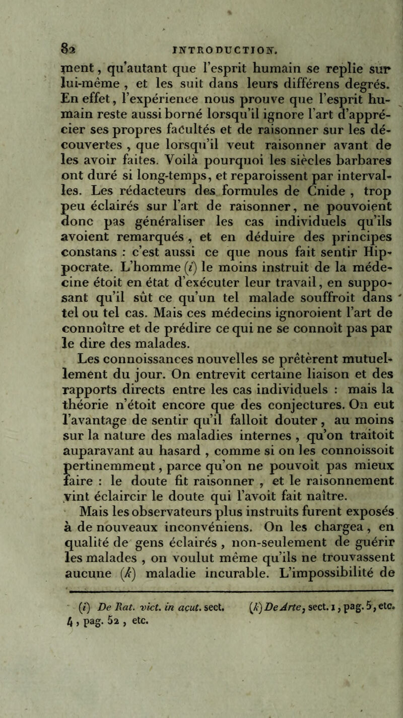 ment, qu’autant que l’esprit humain se replie sur lui-même , et les suit dans leurs différens degrés. En effet, l’expérience nous prouve que l’esprit hu¬ main reste aussi borné lorsqu’il ignore l’art d’appré¬ cier ses propres facultés et de raisonner sur les dé¬ couvertes , que lorsqu’il veut raisonner avant de les avoir faites. Voilà pourquoi les siècles barbares ont duré si long-temps, et reparoissent par interval¬ les. Les rédacteurs des formules de Cnide , trop peu éclairés sur l’art de raisonner, ne pouvoient donc pas généraliser les cas individuels qu’ils avoient remarqués , et en déduire des principes constans : c’est aussi ce que nous fait sentir Hip¬ pocrate. L’homme (i) le moins instruit de la méde¬ cine étoit en état d’exécuter leur travail, en suppo¬ sant qu’il sût ce qu’un tel malade souffroit dans tel ou tel cas. Mais ces médecins ignoroient l’art de connoître et de prédire ce qui ne se connoît pas par le dire des malades. Les connoissances nouvelles se prêtèrent mutuel¬ lement du jour. On entrevit certaine liaison et des rapports directs entre les cas individuels : mais la théorie n’étoit encore que des conjectures. On eut l’avantage de sentir qu’il falloit douter , au moins sur la nature des maladies internes , qu’on traitoit auparavant au hasard , comme si on les connoissoit pertinemment, parce qu’on ne pouvoit pas mieux faire : le doute fit raisonner , et le raisonnement vint éclaircir le doute qui l’avoit fait naître. Mais les observateurs plus instruits furent exposés à de nouveaux inconvéniens. On les chargea, en qualité de gens éclairés , non-seulement de guérir les malades , on voulut même qu’ils ne trouvassent aucune (A) maladie incurable. L’impossibilité de (i) De Rat. vict. in acut. sect, ti, pag. 52 , etc. ( k)DeArte, sect. i, pag. 5 , etc.