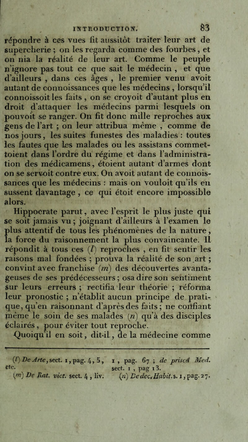 répondre à ces vues lit aussitôt traiter leur art de supercherie ; on les regarda comme des fourbes, et on nia la réalité de leur art. Comme le peuple n’ignore pas tout ce que sait le médecin , et que d’ailleurs , dans ces âges , le premier venu avoit autant de connoissances que les médecins , lorsqu’il connoissoit les faits , on se croyoit d’autant plus en droit d’attaquer les médecins parmi lesquels on pouvoit se ranger. On fit donc mille reproches aux gens de l’art ; on leur attribua même , comme de nos jours, les suites funestes des maladies: toutes les fautes que les malades ou les assistans commet- toient dans l’ordre du régime et dans l'administra- tion des médicamens, étoient autant d’armes dont on se servoit contre eux. On avoit autant de connois¬ sances que les médecins : mais on vouloit qu’ils en sussent davantage , ce qui étoit encore impossible alors. Hippocrate parut, avec l’esprit le plus juste qui se soit jamais vu ; joignant d’ailleurs à l’examen le plus attentif de tous les phénomènes de la nature , la force du raisonnement la plus convaincante. Il répondit à tous ces (/) reproches , en fit sentir les raisons mal fondées ; prouva la réalité de son .art ; convint avec franchise (ni) des découvertes avanta¬ geuses de ses prédécesseurs; osa dire son sentiment sur leurs erreurs; rectifia leur théorie ; réforma leur pronostic ; n’établit aucun principe de prati¬ que, qu’en raisonnant d’après des faits; ne confiant meme le soin de ses malades [ri) qu’à des disciples éclairés, pour éviter tout reproche. Quoiqu’il en soit, dit-il, de la médecine comme (0 De Arte, sect. i, pag. 4,5, etc. Ijn) De Rat. vict. sect. 4 , llv. I , pag. 67 ; de priscd Med. sect. 1 , pag i3. («) Dedec,Habit.s. 1, pag. 27.