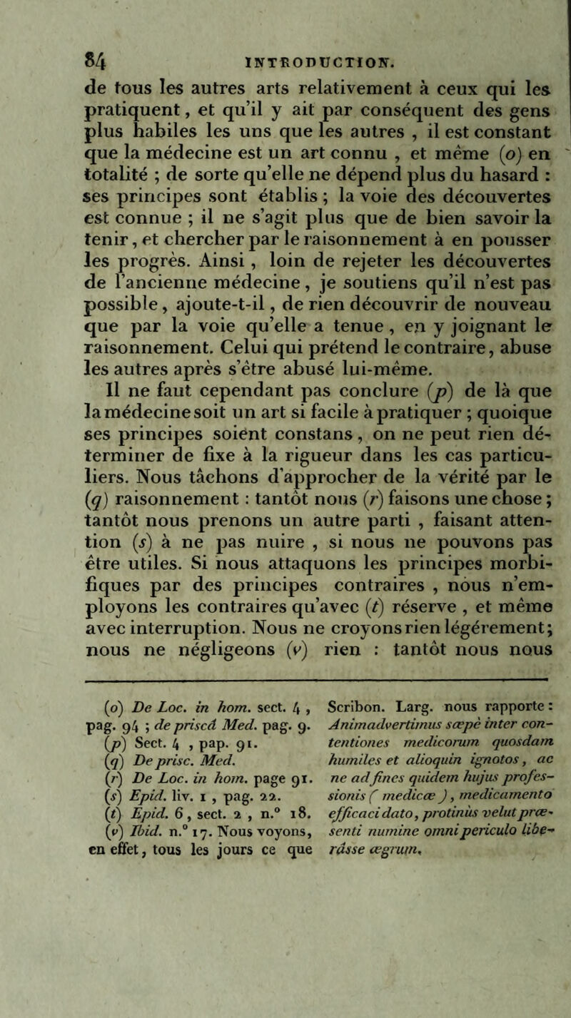 de tous les autres arts relativement à ceux qui les pratiquent, et qu’il y ait par conséquent des gens plus habiles les uns que les autres , il est constant que la médecine est un art connu , et même (o) en totalité ; de sorte qu’elle ne dépend plus du hasard : ses principes sont établis ; la voie des découvertes est connue ; il ne s’agit plus que de bien savoir la tenir, et chercher par le raisonnement à en pousser les progrès. Ainsi , loin de rejeter les découvertes de l’ancienne médecine, je soutiens qu’il n’est pas possible, ajoute-t-il, de rien découvrir de nouveau que par la voie qu’elle a tenue, en y joignant le raisonnement. Celui qui prétend le contraire, abuse les autres après s’ètre abusé lui-même. Il ne faut cependant pas conclure (j?) de là que la médecine soit un art si facile à pratiquer ; quoique ses principes soient constans, on ne peut rien dé¬ terminer de fixe à la rigueur dans les cas particu¬ liers. Nous tâchons d'approcher de la vérité par le (<q) raisonnement : tantôt nous (r) faisons une chose ; tantôt nous prenons un autre parti , faisant atten¬ tion (s) à ne pas nuire , si nous ne pouvons pas être utiles. Si nous attaquons les principes morbi¬ fiques par des principes contraires , nous n’em¬ ployons les contraires qu’avec (t) réserve , et même avec interruption. Nous ne croyons rien légèrement; nous ne négligeons (v) rien : tantôt nous nous (o) De Loc. in hom. sect. 4 , Scribon. Larg. nous rapporte : pag. 94 ; de priscâ Med. pag. 9. Animadvertimus sœpè inter con- (j>) Sect. 4 , pap. 91. tentiones medicorum quosdam (<7) De prise. Med. hum/les et alioquin ignotos, ac (7) De Loc. in hom. page 91. ne adfines quidem hujus profes- (s) Epid. liv. 1 , pag. 22. sionis ( medicæ J, medicamento {/) Epid. 6, sect. 2 , n.° 18. efficacidato, protinùs velutprce- (y) Ibid. n.° 17. Nous voyons, senti numine ornnipericulo libe- en effet, tous les jours ce que russe cegrurn,