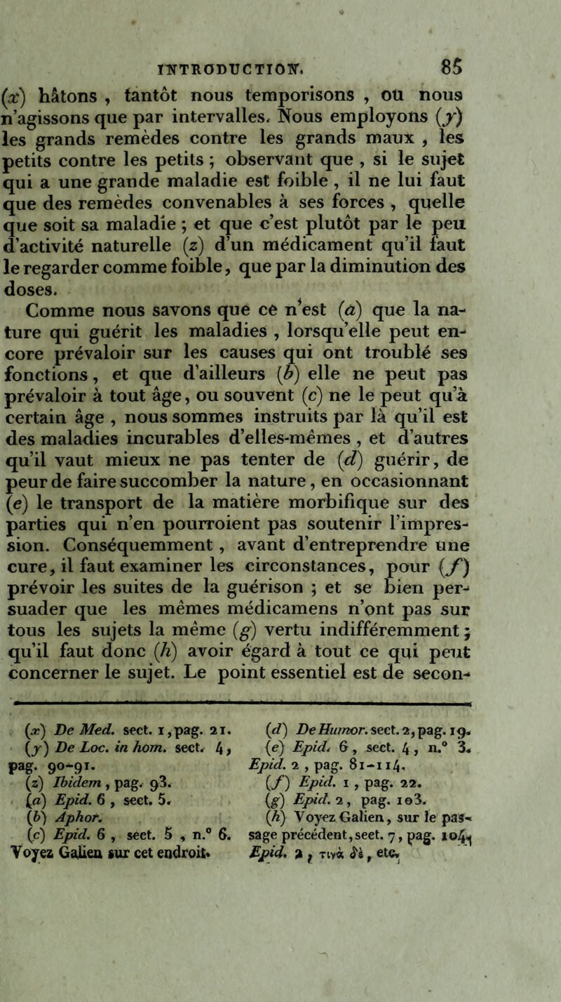 (x) hâtons , tantôt nous temporisons , ou nous n’agissons que par intervalles- Nous employons (y) les grands remèdes contre les grands maux , les petits contre les petits ; observant que , si le sujet qui a une grande maladie est foible , il ne lui faut que des remèdes convenables à ses forces , quelle que soit sa maladie ; et que c’est plutôt par le peu d’activité naturelle (z) d’un médicament qu’il faut le regarder comme foible, que par la diminution des doses. Comme nous savons que ce n*est [à) que la na¬ ture qui guérit les maladies , lorsqu’elle peut en¬ core prévaloir sur les causes qui ont troublé ses fonctions, et que d’ailleurs {b) elle ne peut pas prévaloir à tout âge, ou souvent (c) ne le peut qu’à certain âge , nous sommes instruits par là qu’il est des maladies incurables d’elles-mêmes , et d’autres qu’il vaut mieux ne pas tenter de (d) guérir, de peur de faire succomber la nature, en occasionnant (e) le transport de la matière morbifique sur des parties qui n’en pourroient pas soutenir l’impres¬ sion. Conséquemment, avant d’entreprendre une cure, il faut examiner les circonstances, pour (y1) prévoir les suites de la guérison ; et se bien per¬ suader que les mêmes médicamens n’ont pas sur tous les sujets la même (g) vertu indifféremment j qu’il faut donc (h) avoir égard à tout ce qui peut concerner le sujet. Le point essentiel est de secon- (.r) De Med. sect. i ,pag. 21. (d) DeHumor. seet.2,pag. ig. (j) De Loc. in hom. sect. 4> (e) Epid. &, sect. 4, 11.0 3. pag. 90-91. Epid. 2 , pag. 81-114. (/) Epid. 1 , pag. 22. (g) Epid. 2, pag. 10 3. (4) Voyez Galien, sur le pas- (z) Ibidem , pag. 9V la) Epid. 6 , sect. 5. (b) Aphor. (c) Epid. 6 , sect. 5 , n.° 6. sage précédent,seet. 7, pag. xç>4^ Voyez Galien *ur cet endroit* Epid. a f tw* £5, etc.