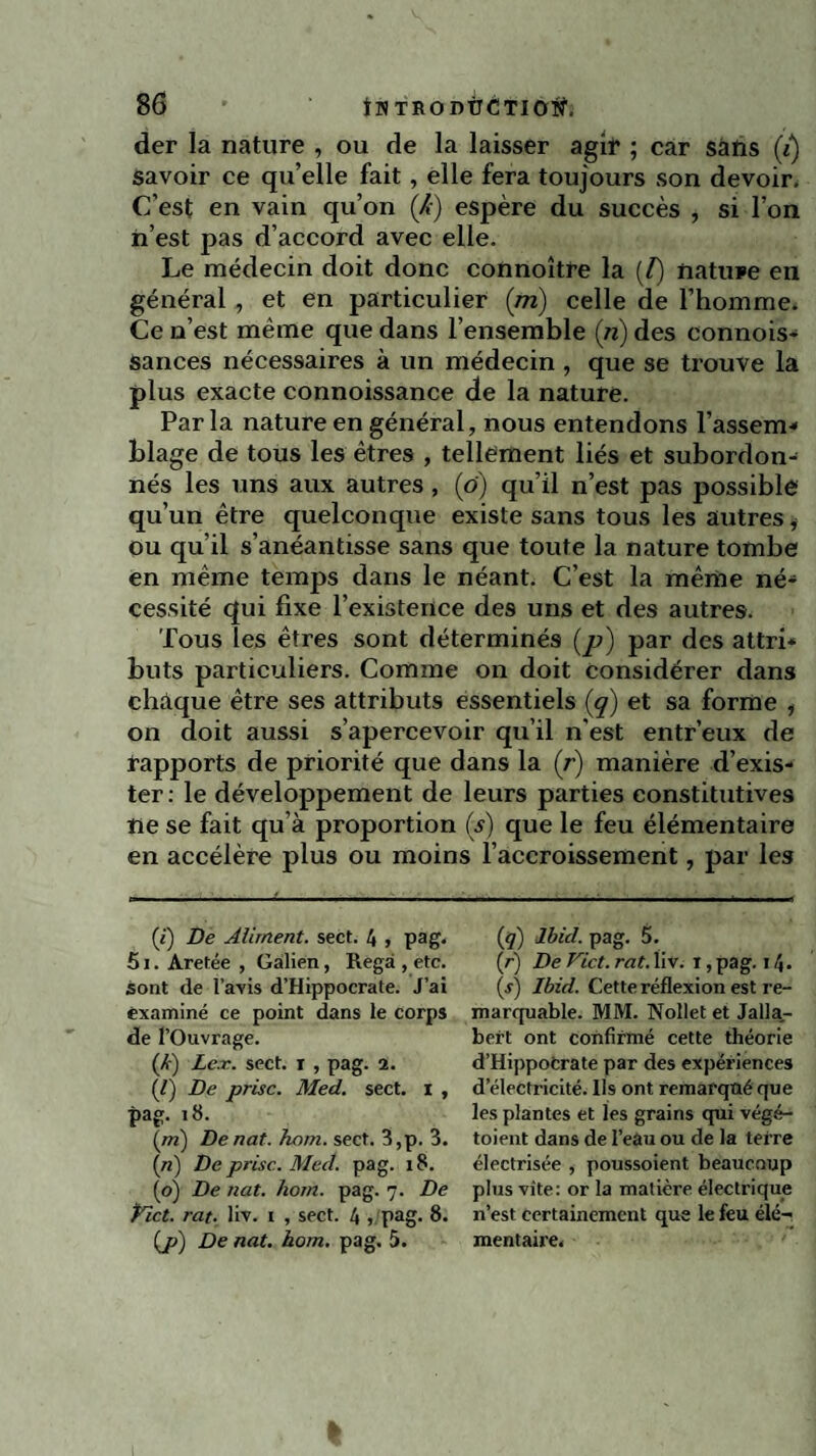 der la nature , ou de la laisser agir ; car sans (i) savoir ce qu’elle fait, elle fera toujours son devoir. C’est en vain qu’on (A) espère du succès , si l’on n’est pas d’accord avec elle. Le médecin doit donc connoître la (/) nature en général , et en particulier (m) celle de l’homme. Ce n’est même que dans l’ensemble (n) des connois- sances nécessaires à un médecin, que se trouve la plus exacte connoissance de la nature. Parla nature en général, nous entendons l’assem¬ blage de tous les êtres , tellement liés et subordon¬ nés les uns aux autres, (ô) qu’il n’est pas possible qu’un être quelconque existe sans tous les autres * ou qu’il s’anéantisse sans que toute la nature tombe en même temps dans le néant. C’est la même né¬ cessité qui fixe l’existence des uns et des autres. Tous les êtres sont déterminés (p) par des attri¬ buts particuliers. Comme on doit considérer dans chaque être ses attributs essentiels (g) et sa forme , on doit aussi s’apercevoir qu’il n'est entr’eux de rapports de priorité que dans la (r) manière d’exis¬ ter: le développement de leurs parties constitutives ne se fait qu’à proportion (s) que le feu élémentaire en accélère plus ou moins l’accroissement, par les (i) De Aliment, sect. 4 , pag. 51. Aretée , Galien, Regà , etc. sont de l’avis d’Hippocrate. J’ai examiné ce point dans le corps de l’Ouvrage. ('k) Lex. sect. i , pag. 2. (/) De prise. Med. sect. I , pag. 18. (ni) Denat. hom. sect. 3,p. 3. (n) De prise. Med. pag. x8. (o) De nat. hom. pag. 7. De Pict. rat. liv. 1 , sect. 4 , pag. 8. (ji) De nat. hom. pag. 5. (q) Ibid. pag. 5. (r) De Vict. rat. liv. ï, pag. 14. (s) Ibid. Cette réflexion est re¬ marquable. MM. Nollet et Jalla- bei’t ont confirmé cette théorie d’Hippocrate par des expériences d électricité, lis ont remarqoé que les plantes et les grains qui végé- toient dans de l’eau ou de la terre électrisée , poussoient beaucoup plus vite: or la matière électrique 11’est certainement que le feu élé¬ mentaire.