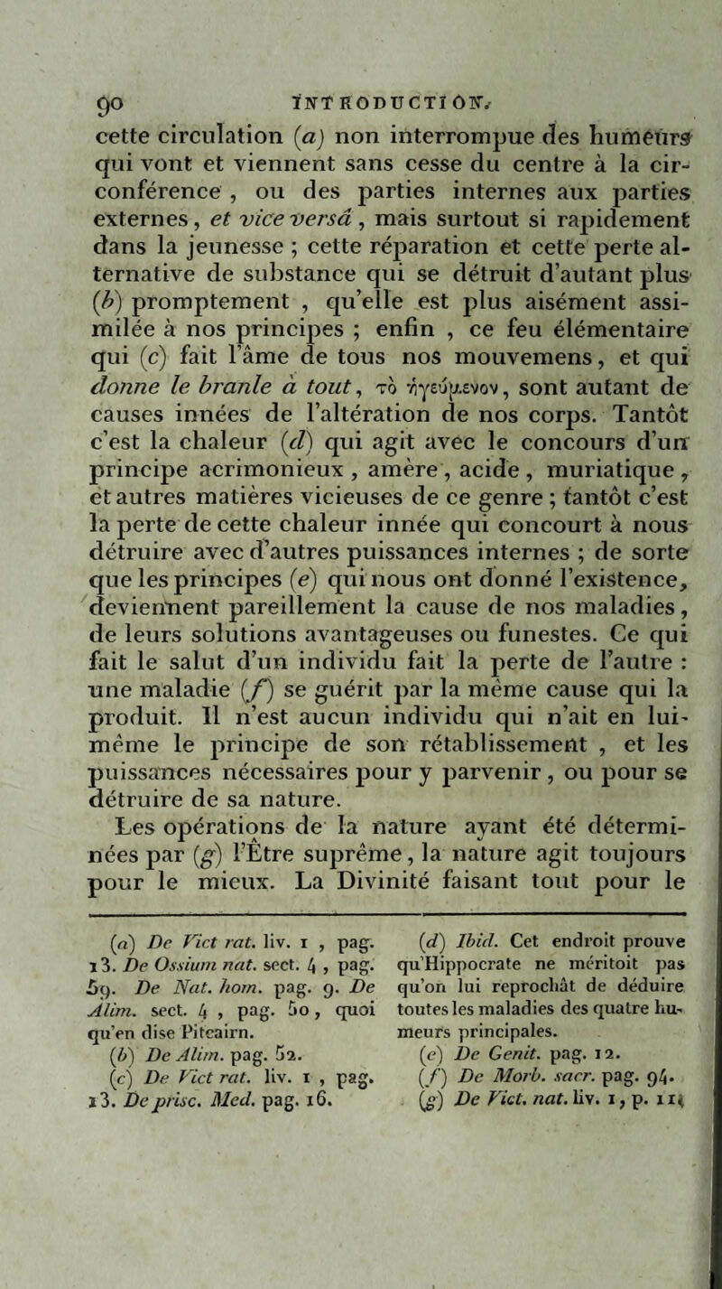 cette circulation (a) non interrompue des humetirs qui vont et viennent sans cesse du centre à la cir¬ conférence , ou des parties internes aux parties externes, et vice versâ , mais surtout si rapidement dans la jeunesse ; cette réparation et cette perte al¬ ternative de substance qui se détruit d’autant plus (b) promptement , qu’elle est plus aisément assi¬ milée à nos principes ; enfin , ce feu élémentaire qui (c) fait l’âme de tous nos mouvemens, et qui donne le branle à tout, to , sont autant de causes innées de l’altération de nos corps. Tantôt c’est la chaleur (et) qui agit avec le concours d’un principe acrimonieux , amère, acide , muriatique , et autres matières vicieuses de ce genre ; tantôt c’est la perte de cette chaleur innée qui concourt à nous détruire avec d’autres puissances internes ; de sorte que les principes (é) qui nous ont donné l’existence, deviennent pareillement la cause de nos maladies, de leurs solutions avantageuses ou funestes. Ce qui fait le salut d’un individu fait la perte de l’autre : une maladie (f) se guérit par la même cause qui la produit. Il n’est aucun individu qui n’ait en lui- même le principe de son rétablissement , et les puissances nécessaires pour y parvenir , ou pour se détruire de sa nature. Les opérations de la nature ayant été détermi¬ nées par (g) l’Etre suprême, la nature agit toujours pour le mieux. La Divinité faisant tout pour le («) De Vict rat. liv. i , pag. i3. De Ostium nat. sect. 4 , pag. ùt). De Nat. hom. pag. 9. De Alim. sect. 4 > pag. -,0 > cIuoi qu’en dise Pitcairn. (b) De Alim. pag. 52. (cj De Vict rat. liv. 1 , pag. i3. De prise. Med. pag. 16. (d) Ibid. Cet endroit prouve qu’Hippocrate ne méritoit pas qu’on lui reprochât de déduire toutes les maladies des quatre hu¬ meurs principales. (c) De Genit. pag. 12. (_/') De Morb. sacr. pag. 94. («) De Vict. nat. liv. 1, p. n<