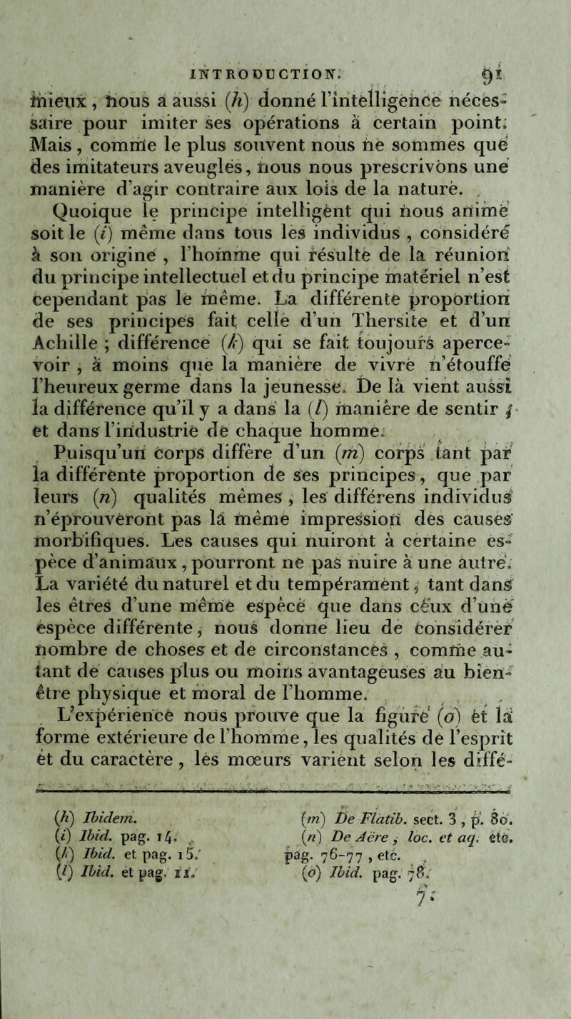 înieux , nous a aussi [h) donné l'intelligence néces¬ saire pour imiter ses opérations à certain point; Mais, comrrïe le plus souvent nous ne sommes que des imitateurs aveugles, nous nous prescrivons une manière d’agir contraire aux lois de la naturè. Quoique le principe intelligent qui nous animé soit le (i) même dans tous les individus , considéré à son origine , l’homme qui résulte de la réunion du principe intellectuel et du principe matériel n’est cependant pas le même. La différente proportion de ses principes fait celle d’un Thersite et d’un Achille ; différence (/c) qui se fait toujours aperce¬ voir , à moins que la manière de vivrè n’étouffe l’heureux germe dans la jeunesse. De là vient aussi la différence qu’il y a dans la (/) manière de sentir | et dans l’iridustriè de chaque homme. Puisqu’un corps diffère d’un (m) corps tant par la différente proportion de ses principes, que par leurs (n) qualités mêmes , les différens individus n’éprouveront pas là même impression des causes morbifiques. Les causes qui nuiront à certaine es¬ pèce d’animaux , pourront ne pas nuire à une autre. La variété du naturel et du tempérament, tant dans les êtres d’une même espèce que dans cé'ux d’une espèce différente, nous donne lieu de considérer nombre de choses et de circonstances , comme au¬ tant de causes plus ou moins avantageuses au bien- être physique et moral de l’homme. L’expériencê nous prouve que la figuré (o) èt là forme extérieure de l’homme, les qualités de l’esprit ét du caractère , lès moeurs varient selon les diffé- (A) Ibidem. (i) Ibid. pag. 14. (/>) Ibid, et pag. 15.' (/) Ibid, et pag, xi„ (/«) De Flatib. sect. 3 , p. 86. («) De Acre , loc. et aq. etc. pag. 76-77 , été. (o) Ibid. pag. 78. , M 7*