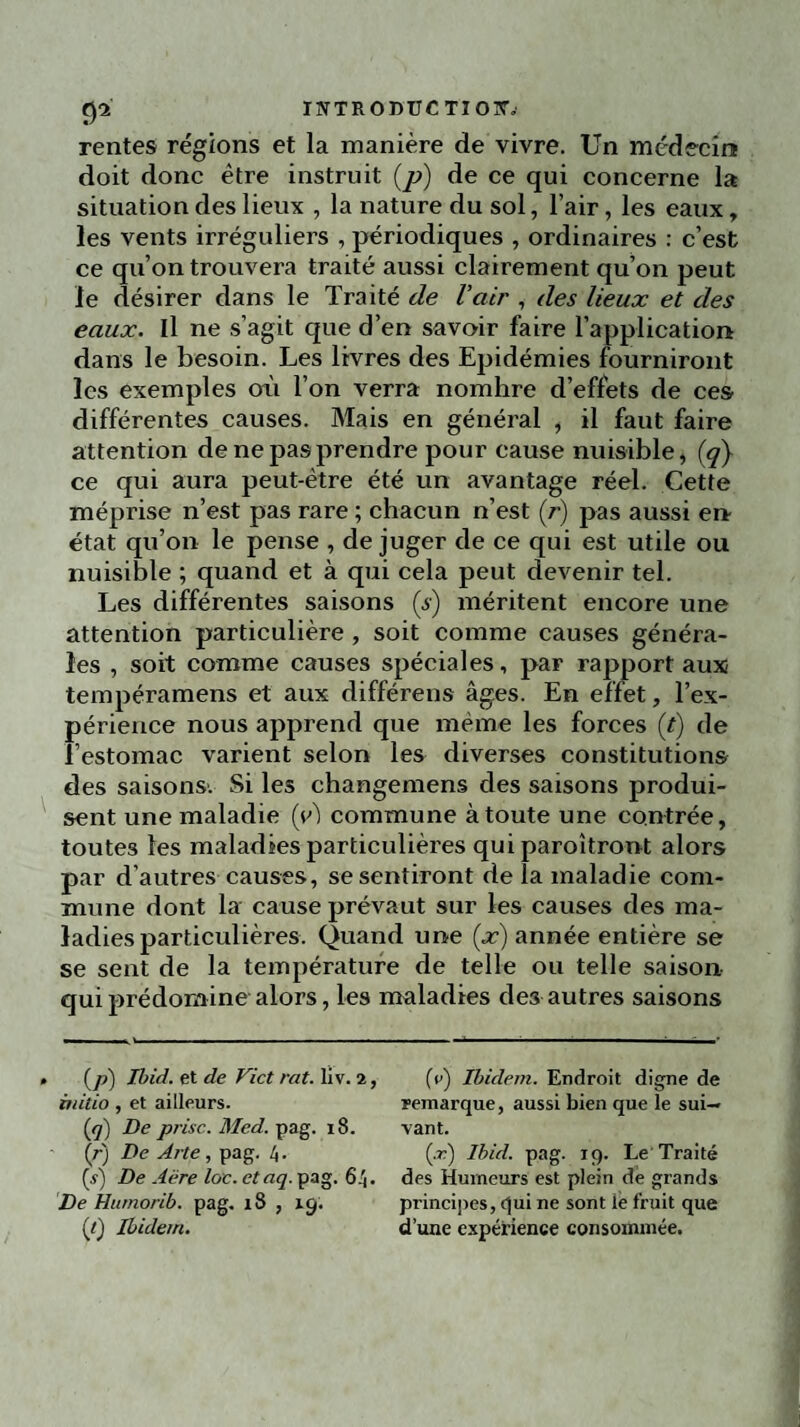 rentes régions et la manière de vivre. Un médecin doit donc être instruit (p) de ce qui concerne la situation des lieux , la nature du sol, l’air , les eaux, les vents irréguliers , périodiques , ordinaires : c’est ce qu’on trouvera traité aussi clairement qu’on peut le désirer dans le Traité de l’air , des lieux et des eaux. Il ne s’agit que d’en savoir faire l’application dans le besoin. Les livres des Epidémies fourniront les exemples où l’on verra nomhre d’effets de ces différentes causes. Mais en général , il faut faire attention de ne pas prendre pour cause nuisible, (q} ce qui aura peut-être été un avantage réel. Cette méprise n’est pas rare ; chacun n’est (r) pas aussi en état qu’on le pense , de juger de ce qui est utile ou nuisible ; quand et à qui cela peut devenir tel. Les différentes saisons (s) méritent encore une attention particulière , soit comme causes généra¬ les , soit comme causes spéciales, par rapport aux tempéraments et aux différens âges. En effet, l’ex¬ périence nous apprend que même les forces (f) de l’estomac varient selon les diverses constitutions des saisons. Si les changemens des saisons produi¬ sent une maladie (y) commune à toute une contrée, toutes les maladies particulières qui paroîtront alors par d’autres causes, se sentiront de la maladie com¬ mune dont la cause prévaut sur les causes des ma¬ ladies particulières. Quand une (x) année entière se se sent de la température de telle ou telle saison qui prédomine alors, les maladies des autres saisons • (p) Ibid, et de Vict rat. liv. 2, âùtio, et ailleurs. (jj) De prise. Med. pag. 18. (/•) De Arte, pag. 4. (s) De Aëre loc. etaq. pag. 64. De Hutnorib. pag. 18 , 19. {() Ibidem. (e) Ibidem. Endroit digne de remarque, aussi bien que le sui¬ vant. (.r) Ibid. pag. 19. Le Traité des Humeurs est plein de grands principes, qui ne sont le fruit que d’une expérience consommée.