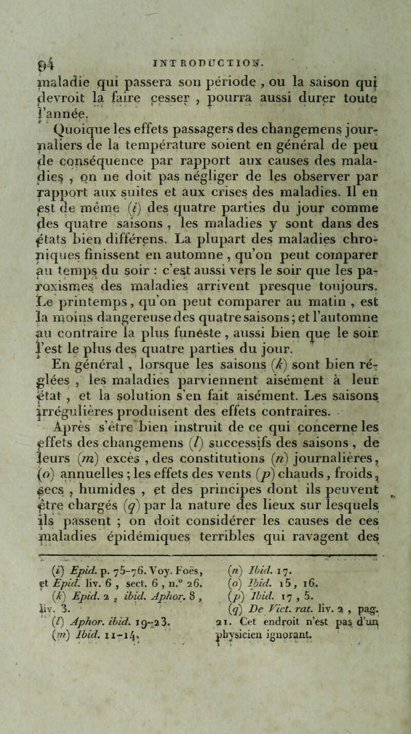 maladie qui passera son période , ou la saison quj clevroit la faire cesser , pourra aussi durer toute l’année. Quoique les effets passagers des changemens jour¬ naliers de la température soient en général de peu «de conséquence par rapport aux causes des mala¬ dies , on ne doit pas négliger de les observer par rapport aux suites et aux crises des maladies. Il en jest de même (*) des quatre parties du jour comme des quatre saisons , les maladies y sont dans des gtats bien différens. La plupart des maladies chro¬ niques finissent en automne , qu’on peut comparer au temps du soir : c’est aussi vers le soir que les pa- roxismes des maladies arrivent presque toujours. Le printemps, qu'on peut comparer au matin , est la moins dangereuse des quatre saisons; et l’automne au contraire la plus funeste , aussi bien que le soir, l’est le plus des quatre parties du jour. En général , lorsque les saisons (X) sont bien ré¬ glées , les maladies parviennent aisément à leur ëtat , et la solution s’en fait aisément. Les saisons irrégulières produisent des effets contraires. Après s’étre bien instruit de ce qui concerne les pffets des changemens (/) successifs des saisons , de leurs (in) excès , des constitutions (n) journalières, (o) annuelles ; les effets des vents (p) chauds, froids % £ecs , humides , et des principes dont ils peuvent ptre chargés (q) par la nature des lieux sur lesquels ils passent ; on doit considérer les causes de ces maladies épidémiques terribles qui ravagent des (*) Epid. p. 76-76. Yoy. Foës, («) Ibid. 17. et Epid. liv. 6 , sect. 6 , n.° 26. (o) Ibid. i5, 16. (/-J Epid. 2 3 ibid. Aphor. 8 , (p) Ibid. 17 , 5. ïiv. 3. (q) De Vict. rat. liv. 2 , pag. (7) Aphor. ibid. 19-23. ai. Cet endroit n’est pas d’au {jri) Ibid, xi-i/j, physicien ignorant.