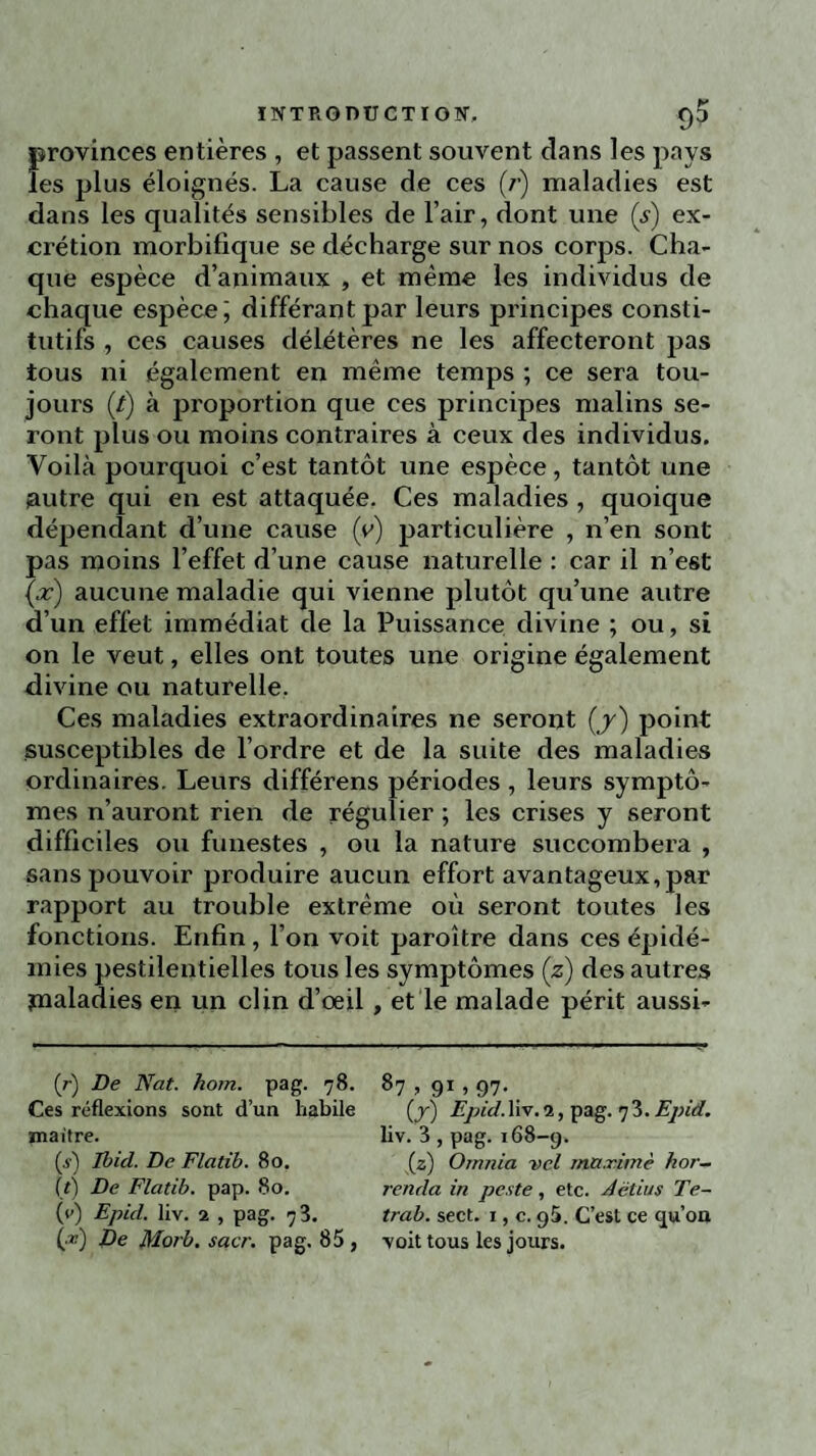 provinces entières , et passent souvent dans les pays les plus éloignés. La cause de ces (/•) maladies est dans les qualités sensibles de l’air, dont une (s) ex¬ crétion morbifique se décharge sur nos corps. Cha¬ que espèce d’animaux , et même les individus de chaque espèce; différant par leurs principes consti¬ tutifs , ces causes délétères ne les affecteront pas tous ni également en même temps ; ce sera tou¬ jours (/) à proportion que ces principes malins se¬ ront plus ou moins contraires à ceux des individus. Voilà pourquoi c’est tantôt une espèce, tantôt une autre qui en est attaquée. Ces maladies , quoique dépendant d’une cause (y) particulière , n’en sont pas moins l’effet d’une cause naturelle : car il n’est (x) aucune maladie qui vienne plutôt qu’une autre d’un effet immédiat de la Puissance divine ; ou, si on le veut, elles ont toutes une origine également divine ou naturelle. Ces maladies extraordinaires ne seront (y) point susceptibles de l’ordre et de la suite des maladies ordinaires. Leurs différens périodes , leurs symptô¬ mes n’auront rien de régulier ; les crises y seront difficiles ou funestes , ou la nature succombera , sans pouvoir produire aucun effort avantageux, par rapport au trouble extrême où seront toutes les fonctions. Enfin , l’on voit paroître dans ces épidé¬ mies pestilentielles tous les symptômes (z) des autres jnaladies en un clin d’œil , et le malade périt aussi- (r) De Nat. hom. pag. 78. Ces réflexions sont d’un habile maître. (s) Ibid. De Flatib. 80. (t) De Flatib. pap. 80. (y) Epid. liv. 2 , pag. 73. (■*) De Morb. scier, pag. 85 , 87 > 91 » 97- (y) Epid. liv. 2, pag. 7 3. Epid. liv. 3 , pag. 168-9. (z) Omnia vel maxime hor- renda in peste, etc. délias Te- trab. sect. 1, c. 95. C’est ce qu’on voit tous les jours.