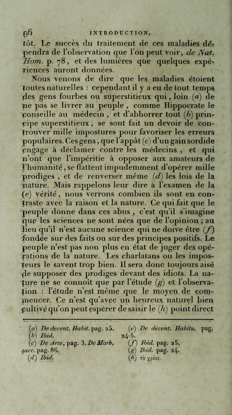 tôt. Le succès du traitement de ces maladies dè- pendra de l’observation que l’on peut voir, de Nat. Hom. p. 78, et des lumières que quelques expé-r riences auront données. Nous venons de dire que les maladies étoient foutes naturelles : cependant il y a eu de tout temps fies gens fourbes ou superstitieux qui, loin (a) de pe pas se livrer au peuple , comme Hippocrate le conseille au médecin , et d’abhorrer tout (b) prirn çipe superstitieux, se sont fait un devoir de con- frouver mille impostures pour favoriser les erreurs populaires. Ces gens, que l’appât (c) d’un gain sordide engage à déclamer contre les médecins , et qui n’ont que l’impéritie à opposer aux amateurs de l'humanité, se flattent impudemment d’opérer mille prodiges , et de renverser même (d) les lois de la nature. Mais rappelons leur dire à l’examen de la (e) vérité, nous verrons combien ils sont en con¬ traste avec la raison et la nature. Ce qui fait que le peuple donne dans ces abus , c’est qu’il s’imagine que les sciences ne sont nées que de l’opinion ; au lieu qu’il n’est aucune science qui ne doive être (f) fondée sur des faits ou sur des principes positifs. Le peuple n’est pas non plus en état de juger des opé¬ rations de la nature. Les charlatans ou les impos¬ teurs le savent trop bien. Il sera donc toujours aisé fie supposer des prodiges devant des idiots. La na¬ ture ne se connoît que par l’étude (g) et l’observa¬ tion : l’étude n’est même que le moyen de com¬ mencer. Ce n’est qu’avec un heureux naturel bien pultivé qu’on peut espérer de saisir le (Ji) point direct (a) De decent. Habit. pag. 25. (e) De decent. Habitu. pag, (è) Ibid. 24-5. (c) De A rte, pag. 3. DcMorb. (f) Ibid. pag. 25. faer. pag. 86. ’ ' (g) Ibid. pag. 24. (rf) Ibid, (ji) tô xPSOi=-