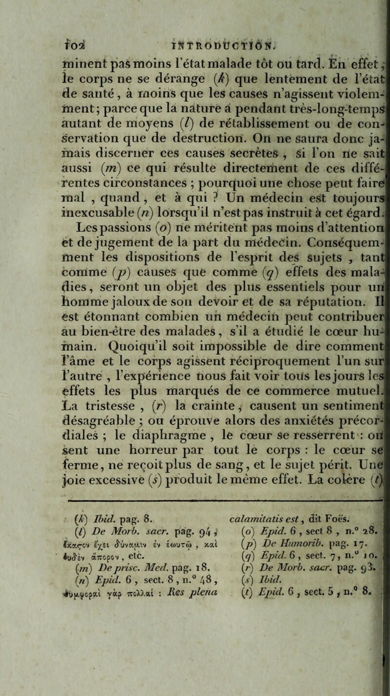 * f . < ' , I minent pas moins l’état malade tôt ou tard. En effet le corps ne se dérange (Æ) que lentement de l’état de santé , à moins que les causes n’agissent violem¬ ment; parce que la nature à pendant très-long-tempS autant de moyens (7) de rétablissement ou de con¬ servation que de destruction. On ne saura donc ja¬ mais discerner ces causes secrètes , Si l’on ne sait aussi (m) ce qui résulte directement de ces diffé¬ rentes circonstances ; pourquoi une chose peut faire! mal , quand , et à qui ? Un médecin est toujours inexcusable (/?) lorsqu’il n’estpas instruit à cet égard. Les passions (o) ne méritent pas moins d’attention et de jugement de la part du médecin. Conséquem¬ ment les dispositions de l’esprit des sujets , tant Comme (p) causes que comme (q) effets des mala¬ dies, seront un objet des plus essentiels pour uri homme jaloux de son devoir et de sa réputation. U est étonnant combien un médecin peut contribuer au bien-être des malades, s’il a étudié le cœur hu¬ main. Quoiqu’il soit impossible de dire comment l’âme et le corps agissent réciproquement l’un sur l’autre , l’expérience nous fait voir tous les jours les effets les plus marqués de ce commerce mutuel. La tristesse , (r) la crainte , causent un sentiment désagréable ; ou éprouve alors des anxiétés précor¬ diales ; le diaphragme , le cœur se resserrent : oïl sent une horreur par tout le corps : le cœur se ferme, ne reçoit plus de sang, et le sujet périt. Uné| joie excessive (5) produit le même effet. La colère (t) (Æ) Ibicl. pag. 8. [t] De Morb. sacr. pag. 94 ; feaçov ijçït (LvafA'.v ëv éwutû , xoù JihS'sv àxopov , etc. (pi) De prise. Med. pag. 18. in) Fpid. 6 , sect. 8 , n.0 4 8 , calamitatis est, dit Foës. (o) Epid. 6 , sect 8 , n.° a8. (/;) De Hinnorib. pag. 17. lq) Epid. 6 , sect. 7, n.° 10. (/■) De Morb. sacr. pag. 93. (s) Ibid.