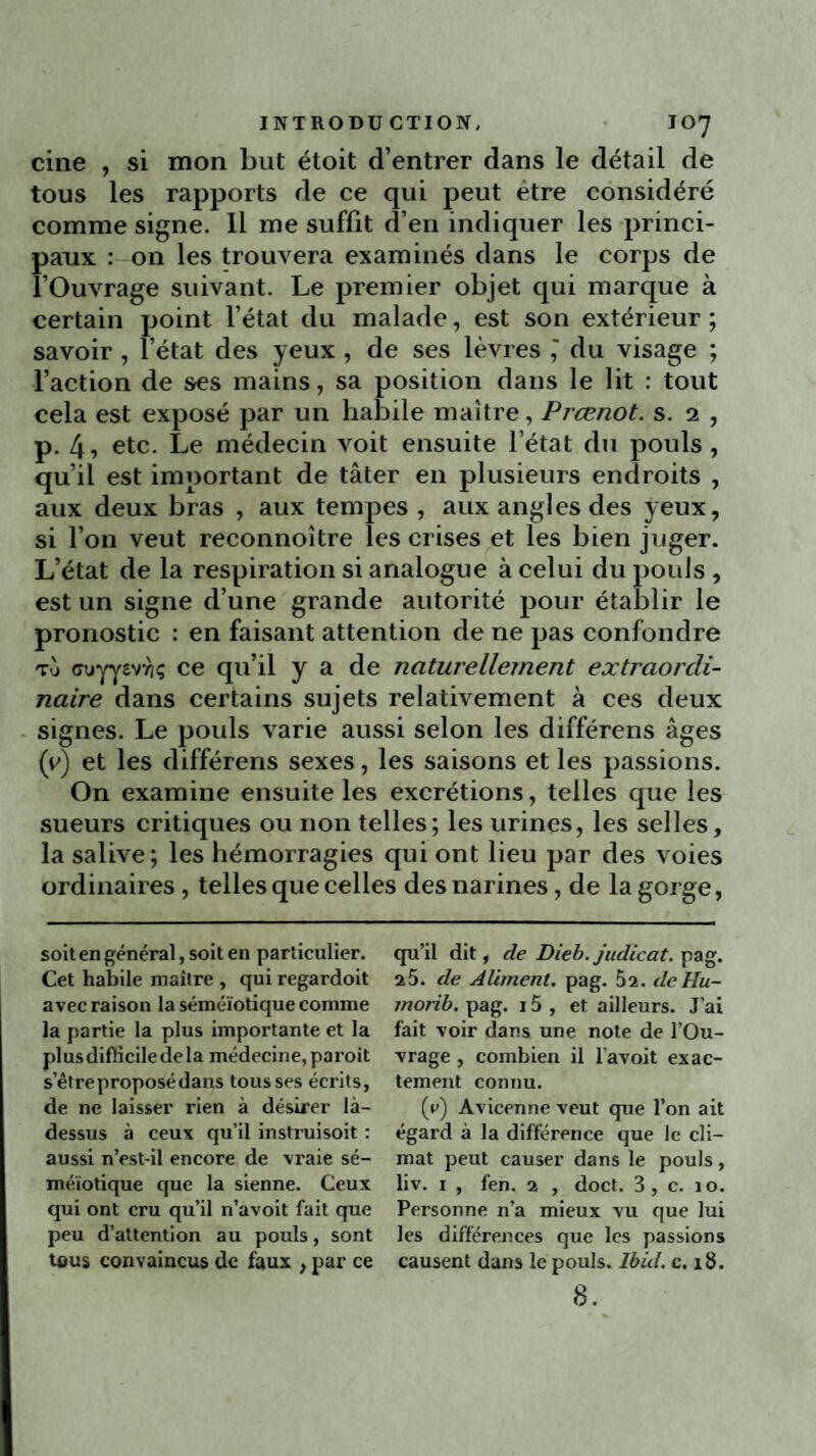 cine , si mon but étoit d’entrer dans le détail de tous les rapports de ce qui peut être considéré comme signe. Il me suffit d’en indiquer les princi¬ paux : on les trouvera examinés dans le corps de l’Ouvrage suivant. Le premier objet qui marque à certain point l’état du malade, est son extérieur ; savoir , l’état des yeux , de ses lèvres ,' du visage ; l’action de ses mains, sa position dans le lit : tout cela est exposé par un habile maître, Prœnot. s. 2 , p. 4, etc. Le médecin voit ensuite l’état du pouls , qu’il est important de tâter en plusieurs endroits , aux deux bras , aux tempes , aux angles des yeux, si l’on veut reconnoître les crises et les bien juger. L’état de la respiration si analogue à celui du pouls , est un signe d’une grande autorité pour établir le pronostic : en faisant attention de ne pas confondre to cruyyevYjç ce qu’il y a de naturellement extraordi¬ naire dans certains sujets relativement à ces deux signes. Le poids varie aussi selon les différens âges (y) et les différens sexes, les saisons et les passions. On examine ensuite les excrétions, telles que les sueurs critiques ou non telles; les urines, les selles, la salive; les hémorragies qui ont lieu par des voies ordinaires , telles que celles des narines, de la gorge, soit en général, soit en particulier. Cet habile maître , qui regardoit avec raison la séméiotique comme la partie la plus importante et la plus difficile de la médecine, paroit s’êtreproposédans tousses écrits, de ne laisser rien à désirer là- dessus à ceux qu’il inslruisoit : aussi n’est-il encore de vraie sé¬ méiotique que la sienne. Ceux qui ont cru qu’il n’avoit fait que peu d’attention au pouls, sont tous convaincus de faux , par ce qu’il dit, de Dieb. judicat. pag. 25. de Aliment, pag. 52. deHu- morib. pag. 15 , et ailleurs. J’ai fait voir dans une note de l’Ou¬ vrage , combien il l’avoit exac¬ tement connu. (r) Avicenne veut que l’on ait égard à la différence que le cli¬ mat peut causer dans le pouls, liv. i , fen. 2 , doct. 3, c. 10. Personne n’a mieux vu que lui les différences que les passions causent dans le pouls. Ibid. c. 18.