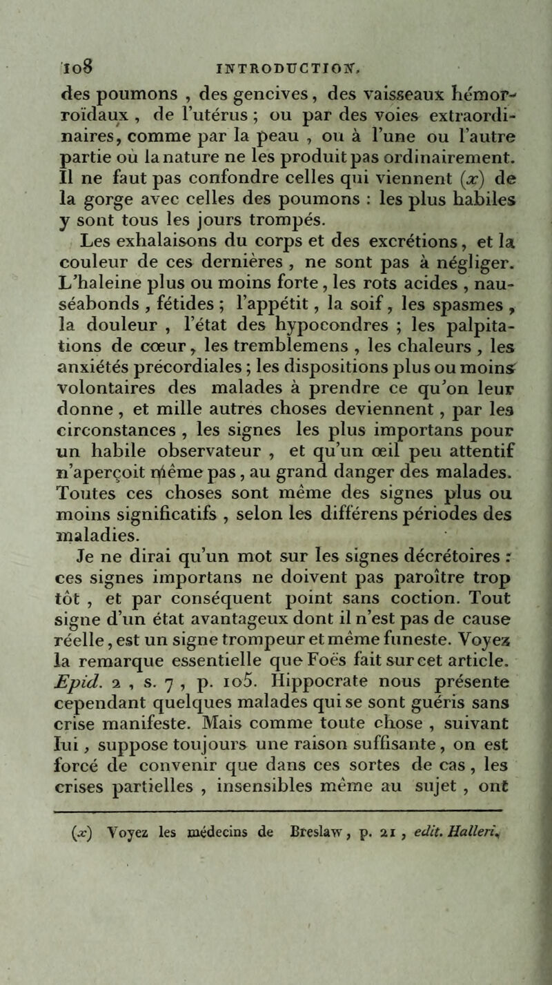 des poumons , des gencives, des vaisseaux hémor¬ roïdaux , de l’utérus ; ou par des voies extraordi¬ naires, comme par la peau , ou à l’une ou l’autre partie où la nature ne les produit pas ordinairement. Il ne faut pas confondre celles qui viennent (x) de la gorge avec celles des poumons : les plus habiles y sont tous les jours trompés. Les exhalaisons du corps et des excrétions, et la couleur de ces dernières , ne sont pas à négliger. L’haleine plus ou moins forte, les rots acides , nau¬ séabonds , fétides ; l’appétit, la soif, les spasmes , la douleur , l’état des hypocondres ; les palpita¬ tions de cœur, les trembîemens , les chaleurs , les anxiétés précordiales ; les dispositions plus ou moins! volontaires des malades à prendre ce qu’on leur donne, et mille autres choses deviennent, par les circonstances , les signes les plus importans pour un habile observateur , et qu’un oeil peu attentif n’aperçoit rfiême pas, au grand danger des malades. Toutes ces choses sont même des signes plus ou moins significatifs , selon les différens périodes des maladies. Je ne dirai qu’un mot sur les signes décrétoires : ces signes importans ne doivent pas paroître trop tôt , et par conséquent point sans coction. Tout signe d’un état avantageux dont il n’est pas de cause réelle, est un signe trompeur et même funeste. Voyex la remarque essentielle queFoës fait sur cet article. Epid. 2 , s. 7 , p. io5. Hippocrate nous présente cependant quelques malades qui se sont guéris sans crise manifeste. Mais comme toute chose , suivant lui, suppose toujours une raison suffisante, on est forcé de convenir que dans ces sortes de cas, les crises partielles , insensibles même au sujet , ont