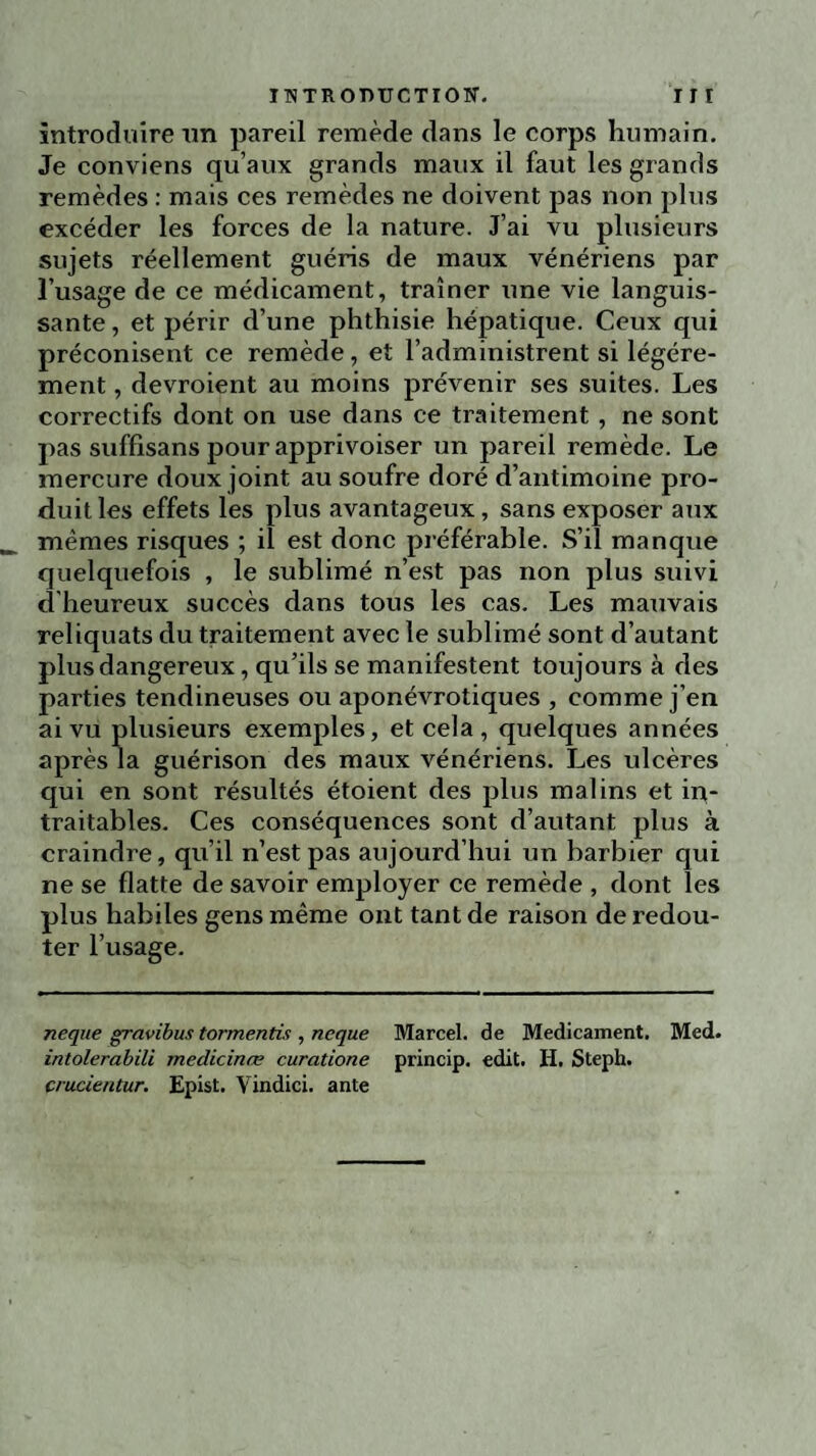 introduire un pareil remède dans le corps humain. Je conviens qu’aux grands maux il faut les grands remèdes : mais ces remèdes ne doivent pas non plus excéder les forces de la nature. J’ai vu plusieurs sujets réellement guéris de maux vénériens par l’usage de ce médicament, traîner une vie languis¬ sante , et périr d’une phthisie hépatique. Ceux qui préconisent ce remède, et l’administrent si légère¬ ment , devroient au moins prévenir ses suites. Les correctifs dont on use dans ce traitement, ne sont pas suffisans pour apprivoiser un pareil remède. Le mercure doux joint au soufre doré d’antimoine pro¬ duit les effets les plus avantageux, sans exposer aux mêmes risques ; il est donc préférable. S’il manque quelquefois , le sublimé n’est pas non plus suivi d'heureux succès dans tous les cas. Les mauvais reliquats du traitement avec le sublimé sont d’autant plus dangereux, qu’ils se manifestent toujours à des parties tendineuses ou aponévrotiques , comme j’en ai vu plusieurs exemples, et cela, quelques années après la guérison des maux vénériens. Les ulcères qui en sont résultés étoient des plus malins et in¬ traitables. Ces conséquences sont d’autant plus à craindre, qu’il n’est pas aujourd’hui un barbier qui ne se flatte de savoir employer ce remède , dont les plus habiles gens même ont tant de raison de redou¬ ter l’usage. neque gravibus tormentis , neque Marcel, de Médicament. Med. intolerabili medicinœ curatione princip. edit. H. Steph. crucientur. Epist. Vindici. ante