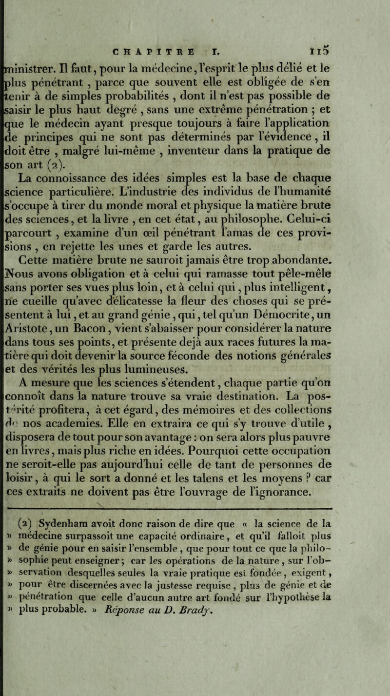 ministrer. Il faut, pour la médecine,l’esprit le plus délié et le plus pénétrant , parce que souvent elle est obligée de s’en tenir à de simples probabilités , dont il n’est pas possible de saisir le plus haut degré , sans une extrême pénétration ; et que le médecin ayant presque toujours à faire l’application de principes qui ne sont pas déterminés par l’évidence , il doit être , malgré lui-même , inventeur dans la pratique de son art (2). La connoissance des idées simples est la base de chaque science particulière. L’industrie des individus de l’humanité s’occupe à tirer du monde moral et physique la matière brute des sciences, et la livre , en cet état, au philosophe. Celui-ci parcourt , examine d’un œil pénétrant l’amas de ces provi¬ sions , en rejette les unes et garde les autres. Cette matière brute ne sauroit jamais être trop abondante. Nous avons obligation et à celui qui ramasse tout pêle-mêle sans porter ses vues plus loin, et à celui qui, plus intelligent, rie cueille qu’avec délicatesse la fleur des choses qui se pré¬ sentent à lui, et au grand génie, qui, tel qu’un Démocrite, un Aristote, un Bacon, vient s’abaisser pour considérer la nature dans tous ses points, et présente déjà aux races futures la ma¬ tière qui doit devenir la source féconde des notions générales et des vérités les plus lumineuses. A mesure que les sciences s’étendent, chaque partie qu’on connoît dans la nature trouve sa vraie destination. La pos¬ térité profitera, à cet égard, des mémoires et des collections de nos academies. Elle en extraira ce qui s’y trouve d’utile , disposera de tout pour son avantage : on sera alors plus pauvre en livres, mais plus riche en idées. Pourquoi cette occupation ne seroit-elle pas aujourd’hui celle de tant de personnes de loisir, à qui le sort a donné et les talens et les moyens ? car ces extraits ne doivent pas être l’ouvrage de l’ignorance. (2) Sydenham avoit donc raison de dire que « la science de la » médecine surpassoit une capacité ordinaire, et qu’il falloit plus » de génie pour en saisir l’ensemble , que pour tout ce que la pliilo- » sophie peut enseigner ; car les opérations de la nature , sur lob- » servation desquelles seules la vraie pratique est fondée , exigent, » pour être discernées avec la justesse requise , plus de génie et de » pénétration que celle d’aucun autre art fondé sur l’hypothèse la » plus probable. » Réponse au D. Brady.
