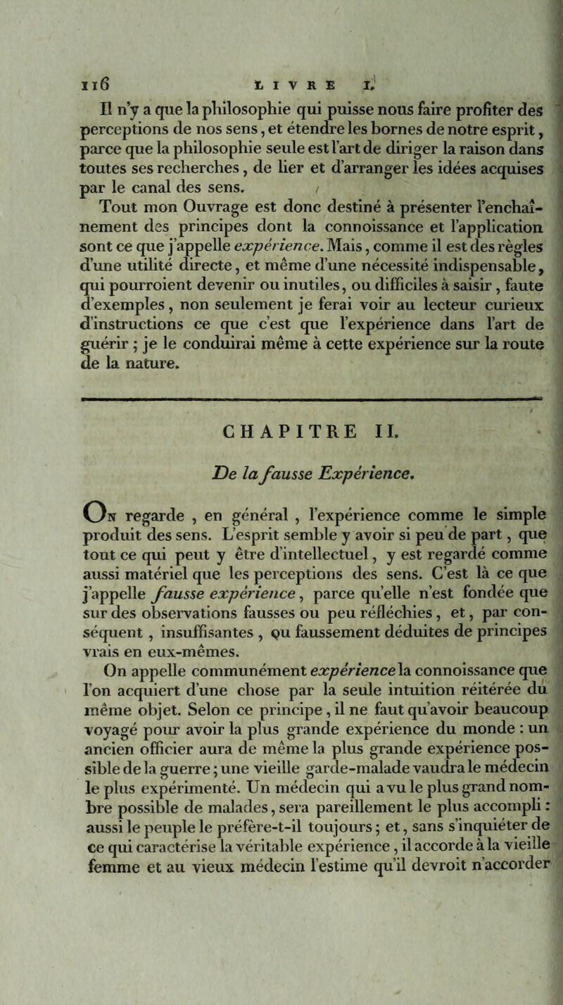 Il n’y a que la philosophie qui puisse nous faire profiter des perceptions de nos sens, et étendre les bornes de notre esprit, parce que la philosophie seule est l’art de diriger la raison dans toutes ses recherches, de lier et d’arranger les idées acquises par le canal des sens. / Tout mon Ouvrage est donc destiné à présenter l’enchaî¬ nement des principes dont la connoissance et l’application sont ce que j’appelle expérience. Mais, comme il est des règles d’une utilité directe, et même d’une nécessité indispensable, qui pourroient devenir ou inutiles, ou difficiles à saisir, faute d’exemples, non seulement je ferai voir au lecteur curieux d’instructions ce que c’est que l’expérience dans l’art de guérir ; je le conduirai même à cette expérience sur la route de la nature. CHAPITRE II. De la fausse Expérience. On regarde , en général , l’expérience comme le simple produit des sens. L’esprit semble y avoir si peu de part, que tout ce qui peut y être d’intellectuel, y est regardé comme aussi matériel que les perceptions des sens. C’est là ce que j’appelle fausse expérience, parce quelle n’est fondée que sur des observations fausses ou peu réfléchies , et, par con¬ séquent , insuffisantes , qu faussement déduites de principes vrais en eux-mêmes. On appelle communément expérience la connoissance que l’on acquiert d’une chose par la seule intuition réitérée du même objet. Selon ce principe, il ne faut qu’avoir beaucoup voyagé pour avoir la plus grande expérience du monde : un ancien officier aura de même la plus grande expérience pos¬ sible de la guerre ; une vieille garde-malade vaudra le médecin le plus expérimenté. Un médecin qui a vu le plus grand nom¬ bre possible de malades, sera pareillement le plus accompli : aussi le peuple le préfère-t-il toujours ; et, sans s’inquiéter de ce qui caractérise la véritable expérience, il accorde à la vieille femme et au vieux médecin l’estime qu’il devroit n accorder