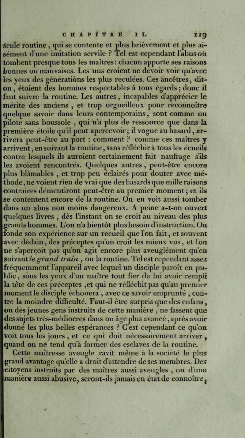 seule routine, qui se contente et plus brièvement et plus ai¬ sément d’une imitation servile P Tel est cependant l’abus où tombent presque tous les maîtres: chacun apporte ses raisons bonnes ou mauvaises. Les uns croient ne devoir voir qu’avec les yeux des générations les plus reculées. Ces ancêtres, dit- on , étoient des hommes respectables à tous égards ; donc il faut suivre la routine. Les autres, incapables d’apprécier le mérite des anciens , et trop orgueilleux pour reconnoître quelque savoir dans leurs contemporains, sont comme un pilote sans boussole , qui n’a plus de ressource que dans la première étoile qu il peut apercevoir ; il vogue au hasard, ar¬ rivera peut-être au port : comment ? comme ces maîtres y arrivent, en suivant la routine, sans réfléchir à tous les écueils contre lesquels ils auroient certainement fait naufrage s’ils les avoient rencontrés. Quelques autres , peut-être encore plus blâmables , et trop peu éclairés pour douter avec mé¬ thode, 11e voient rien de vrai que des hasards que mille raisons contraires démentiront peut-être au premier moment ; et ils se contentent encore de la routine. On en voit aussi tomber dans un abus non moins dangereux. A peine a-t-on ouvert quelques livres , dès l’instant on se croit au niveau des plus grands hommes. L’on n’a bientôt plus besoin d’instruction. On fonde son expérience sur un recueil que l’on fait, et souvent avec dédain, des préceptes qu’on croit les mieux vus, et l’on ne s’aperçoit pas qu’on agit encore plus aveuglément qu’en suivant le grand train , ou la routine. Tel est cependant assez fréquemment l’appareil avec lequel un disciple paroît en pu¬ blic , sous les yeux d’un maître tout fier de lui avoir rempli la tête de ces préceptes ,et qui ne réfléchit pas qu’au premier moment le disciple échouera , avec ce savoir emprunté , con¬ tre la moindre difficulté. Faut-il être surpris que des en fa ns, ou des jeunes gens instruits de cette manière , ne fassent que des sujets très-médiocres dans un âge plus avancé, après avoir donné les plus belles espérances ? C’est cependant ce qu’on voit tous les jours , et ce qui doit nécessairement arriver , quand on ne tend qu’à former des esclaves de la routine. Cette maîtresse aveugle ravit même à la société le plus grand avantage quelle a droit d’attendre de ses membres. Des citoyens instruits par des maîtres aussi aveugles , ou d’une manière aussi abusive, seront-ils jamais en état de connoître^
