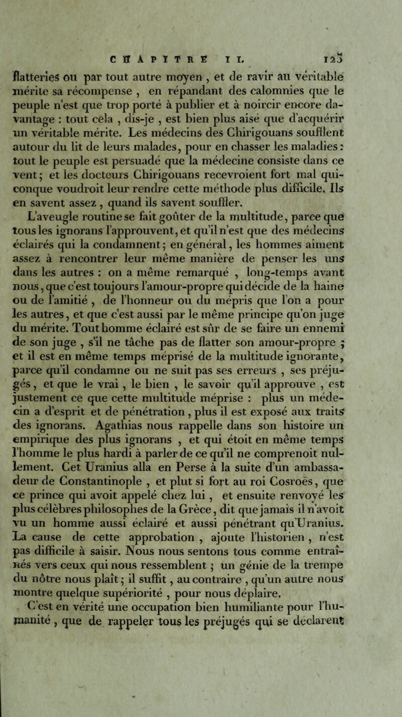 flatteries ou par tout autre moyen , et de ravir au véritable mérite sa récompense , en répandant des calomnies que le peuple n’est que trop porté à publier et à noircir encore da¬ vantage : tout cela , dis-je , est bien plus aisé que d’acquérir un véritable mérite. Les médecins des Chirigouans soufflent autour du lit de leurs malades, pour en chasser les maladies : tout le peuple est persuadé que la médecine consiste dans ce vent ; et les docteurs Chirigouans recevroient fort mal qui¬ conque voudroit leur rendre cette méthode plus difficile. Ils en savent assez , quand ils savent souffler. L’aveugle routine se fait goûter de la multitude, paree que tous les ignorans l’approuvent, et qu’il n’est que des médecins éclairés qui la condamnent ; en général, les hommes aiment assez à rencontrer leur même manière de penser les uns dans les autres : on a même remarqué , long-temps avant nous, que c’est toujours l’amour-propre qui décide de la haine ou de l’amitié , de l’honneur ou du mépris que I on a pour les autres, et que c’est aussi par le même principe qu’on juge du mérite. Tout homme éclairé est sûr de se faire un ennemi de son juge , s’il ne tâche pas de flatter son amour-propre ; et il est en même temps méprisé de la multitude ignorante, parce qu’il condamne ou ne suit pas ses erreurs , ses préju¬ gés , et que le vrai, le bien , le savoir qu’il approuve , est justement ce que cette multitude méprise : plus un méde¬ cin a d’esprit et de pénétration , plus il est exposé aux traits des ignorans. Agathias nous rappelle dans son histoire un empirique des plus ignorans , et qui étoit en même temps l’homme le plus hardi à parler de ce qu’il ne comprenoit nul¬ lement. Cet Uranius alla en Perse à la suite d’un ambassa¬ deur de Constantinople , et plut si fort au roi Cosroës, que ce prince qui avoit appelé chez lui, et ensuite renvoyé les plus célèbres philosophes de la Grèce, dit que jamais il n’avoit vu un homme aussi éclairé et aussi pénétrant quUranius. La cause de cette approbation , ajoute l’historien , n’est pas difficile à saisir. Nous nous sentons tous comme entraî¬ nés vers ceux qui nous ressemblent 5 un génie de la trempe du nôtre nous plaît ; il suffit, au contraire , qu’un autre nous montre quelque supériorité , pour nous déplaire. C’est en vérité une occupation bien humiliante pour l’hu- jmanité , que de rappeler tous les préjugés qui se déclarent