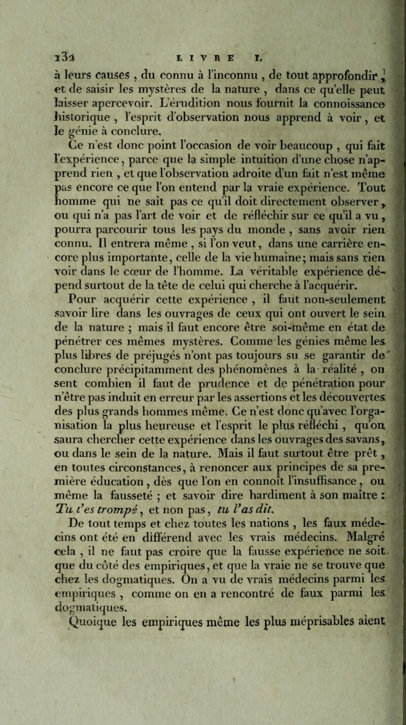 h leurs causes , du connu à l’inconnu , de tout approfondir ,j et de saisir les mystères de la nature , dans ce quelle peut laisser apercevoir. L’érudition nous fournit la connoissance historique , l’esprit d’observation nous apprend à voir, et le génie à conclure. Ce n’est donc point l’occasion de voir beaucoup , qui fait l’expérience, parce que la simple intuition d’une chose n’ap¬ prend rien , et que l’observation adroite d’un fait n’est même pas encore ce que l’on entend par la vraie expérience. Tout homme qui ne sait pas ce qu’il doit directement observer y ou qui n’a pas l’art de voir et de réfléchir sur ce qu’il a vu, pourra parcourir tous les pays du monde , sans avoir rien connu. Il entrera même , si l’on veut, dans une carrière en¬ core plus importante, celle de la vie humaine; mais sans rien voir dans le cœur de l’homme. La véritable expérience dé¬ pend surtout de la tète de celui qui cherche à l’acquérir. Pour acquérir cette expérience , il faut non-seulement savoir lire dans les ouvrages de ceux qui ont ouvert le sein de la nature ; mais il faut encore être soi-même en état de pénétrer ces mêmes mystères. Comme les génies même les plus libres de préjugés n’ont pas toujours su se garantir de conclure précipitamment des phénomènes à la réalité , on sent combien il faut de prudence et de pénétration pour nôtre pas induit en erreur par les assertions et les découvertes des plus grands hommes même. Ce n’est donc qu’avec l’orga¬ nisation la plus heureuse et l’esprit le plus réfléchi , qu’on saura chercher cette expérience dans les ouvrages des savans, ou dans le sein de la nature. Mais il faut surtout être prêt , en toutes circonstances, à renoncer aux principes de sa pre¬ mière éducation , dès que l’on en connoît l’insuffisance , ou , même la fausseté ; et savoir dire hardiment à son maître : Tu t’es trompé, et non pas, tu l’as dit. De tout temps et chez toutes les nations , les faux méde¬ cins ont été en différend avec les vrais médecins. Malgré cela , il ne faut pas croire que la fausse expérience 11e soit que du côté des empiriques, et que la vraie ne se trouve que chez les dogmatiques. On a vu de vrais médecins parmi les empiriques , comme on en a rencontré de faux parmi les dogmatiques. Quoique les empiriques même les plus méprisables aient