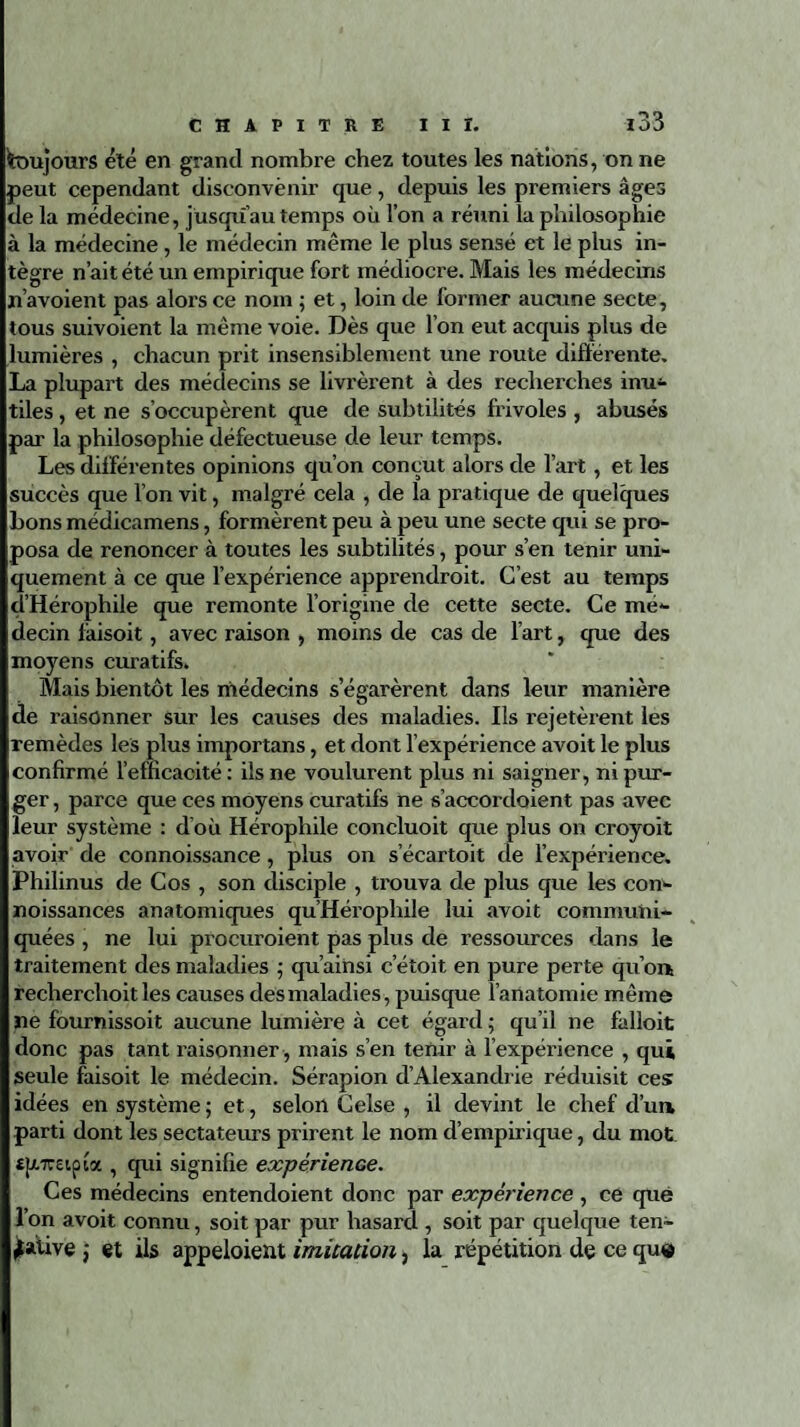 toujours été en grand nombre chez toutes les nations, on ne peut cependant disconvenir que, depuis les premiers âges delà médecine, jusqu’au temps où l’on a réuni la philosophie à la médecine, le médecin même le plus sensé et le plus in¬ tègre n’ait été un empirique fort médiocre. Mais les médecins n’avoient pas alors ce nom ; et, loin de former aucune secte, tous suivoient la même voie. Dès que l’on eut acquis plus de lumières , chacun prit insensiblement une route différente. La plupart des médecins se livrèrent à des recherches inu¬ tiles , et ne s’occupèrent que de subtilités frivoles , abusés par la philosophie défectueuse de leur temps. Les différentes opinions qu’on conçut alors de l’art, et les succès que l’on vit, malgré cela , de la pratique de quelques bons médicamens, formèrent peu à peu une secte qui se pro¬ posa de renoncer à toutes les subtilités, pour s’en tenir uni¬ quement à ce que l’expérience apprendroit. C’est au temps d’Hérophile que remonte l’origine de cette secte. Ce me- ' îcin laisoit, avec raison , moins de cas de l’art, que des moyens curatifs. Mais bientôt les médecins s’égarèrent dans leur manière de raisonner sur les causes des maladies. Ils rejetèrent les remèdes les plus importans, et dont l’expérience avoit le plus confirmé l’efficacité: ils ne voulurent plus ni saigner, ni pur¬ ger , parce que ces moyens curatifs ne s’accordoient pas avec leur système : d’où Hérophile concluoit que plus on croyoit avoir de connoissance, plus on s’écartoit de l’expérience. Philinus de Cos , son disciple , trouva de plus que les con- noissances anatomiques qu’Hérophile lui avoit communi¬ quées , ne lui procuraient pas plus de ressources dans le traitement des maladies 5 qu’ainsi c’étoit en pure perte qu’on! recherchoit les causes des maladies, puisque l’anatomie même ne fournissoit aucune lumière à cet égard ; qu’il ne falloit donc pas tant raisonner , mais s’en tenir à l’expérience , qui seule faisoit le médecin. Sérapion d’Alexandrie réduisit ces idées en système ; et, selon Celse , il devint le chef d’un, parti dont les sectateurs prirent le nom d’empirique, du mot «pireipia , qui signifie expérience. Ces médecins entendoient donc par expérience , ce que l’on avoit connu, soit par pur hasard , soit par quelque ten¬ tative ; et ils appeloient imitation, la répétition de ce que