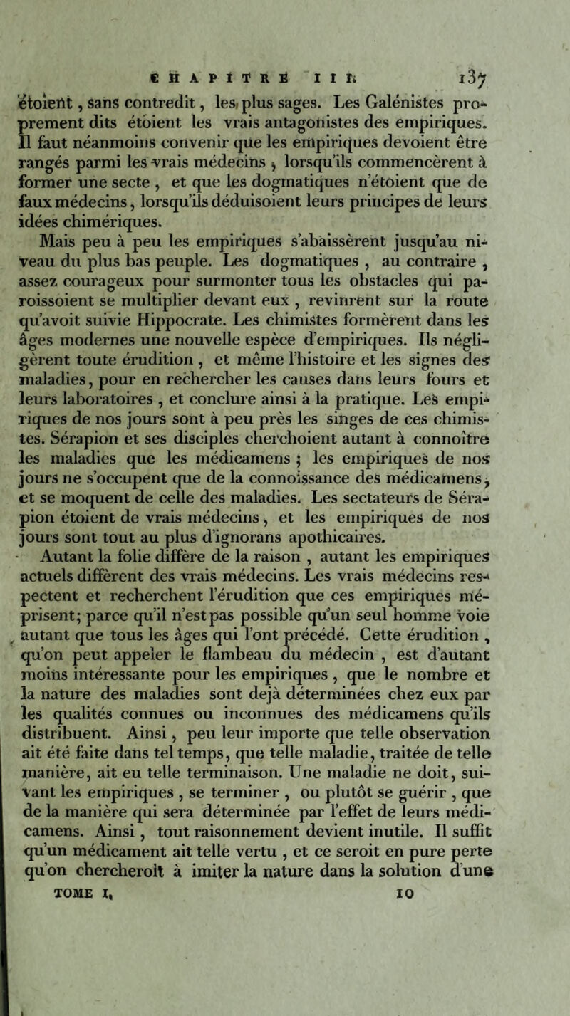 étoiertt, sans contredit, les* plus sages. Les Galénistes pro¬ prement dits étoient les vrais antagonistes des empiriques. Il faut néanmoins convenir que les empiriques dévoient être rangés parmi les vrais médecins -, lorsqu’ils commencèrent à former une secte , et que les dogmatiques netoient que de faux médecins, lorsqu’ils déduisoient leurs principes de leurs idées chimériques. Mais peu à peu les empiriques s’abaissèrent jusqu’au ni¬ veau du plus bas peuple. Les dogmatiques , au contraire , assez courageux pour surmonter tous les obstacles qui pa- roissoient se multiplier devant eux , revinrent sur la route qu’avoit suivie Hippocrate. Les chimistes formèrent dans les âges modernes une nouvelle espèce d’empiriques. Ils négli¬ gèrent toute érudition , et même l’histoire et les signes des maladies, pour en rechercher les causes dans leurs fours et leurs laboratoires , et conclure ainsi à la pratique. Les empi¬ riques de nos jours sont à peu près les singes de ces chimis¬ tes. Sérapion et ses disciples chex’choient autant à connoître les maladies que les médicamens ; les empiriques de nos jours ne s’occupent que de la connoissance des médicamens, et se moquent de celle des maladies. Les sectateurs de Séra¬ pion étoient de vrais médecins, et les empiriques de nos jours sont tout au plus d’ignorans apothicaires. Autant la folie diffère de la raison , autant les empiriques actuels diffèrent des vrais médecins. Les vrais médecins res¬ pectent et recherchent l’érudition que ces empiriques mé¬ prisent; parce qu’il n’est pas possible quun seul homme voie _ autant que tous les âges qui l’ont précédé. Cette érudition , qu’on peut appeler le flambeau du médecin , est d’autant moins intéressante pour les empiriques , que le nombre et la nature des maladies sont déjà déterminées chez eux par les qualités connues ou inconnues des médicamens qu’ils distribuent. Ainsi, peu leur importe que telle observation ait été faite dans tel temps, que telle maladie, traitée de telle manière, ait eu telle terminaison. Une maladie ne doit, sui¬ vant les empiriques , se terminer , ou plutôt se guérir , que de la manière qui sera déterminée par l’effet de leurs médi¬ camens. Ainsi, tout raisonnement devient inutile. Il suffit qu’un médicament ait telle vertu , et ce seroit en pure perte qu’on chercheroit à imiter la nature dans la solution d’une TOME I, 10