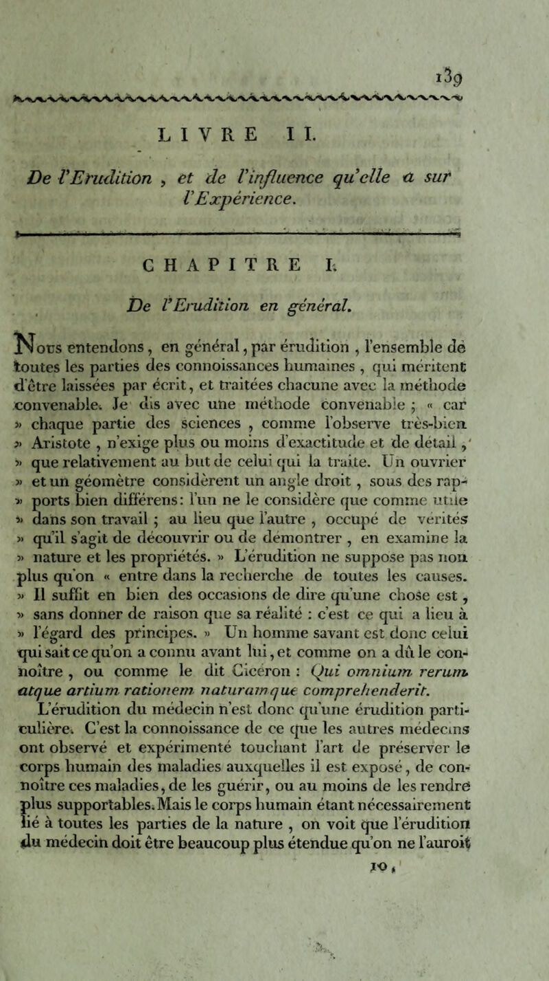 De VErudition , et de l'influence quelle a sur VExpérience. CHAPITRE I. De VErudition en général. Nous entendons, en général, par érudition , l’ensemble de toutes les parties des connoissances humaines , qui méritent d'être laissées par écrit, et traitées chacune avec la méthode convenable. Je dis avec une méthode convenable ; « car » chaque partie des sciences , comme l’observe très-bien. >> Aristote , n’exige plus ou moins d’exactitude et de detail, ■» que relativement au but de celui qui la traite. Un ouvrier » et un géomètre considèrent un angle droit, sous des rap- -•>. ports bien dif'férens: l’un ne le considère que comme utile * dans son travail ; au lieu que l’autre , occupé de vérités « qu’il s’agit de découvrir ou de démontrer , en examine la 5> nature et les propriétés. » L’érudition ne suppose pas non plus qu’on « entre dans la recherche de toutes les causes. « Il suffit en bien des occasions de dire qu’une chose est, » sans donner de raison que sa réalité : c’est ce qui a lieu à » l’égard des principes. » Un homme savant est donc celui qui sait ce qu’on a connu avant lui, et comme on a dû le con- noître , ou comme le dit Cicéron : Qui omnium rerutn atque artium rationem naturamque compre/tenderir. L’érudition du médecin n’est donc qu’une érudition parti¬ culière. C’est la connoissance de ce que les autres médecins ont observé et expérimenté touchant l’art de préserver le corps humain des maladies auxquelles il est exposé, de con- noître ces maladies, de les guérir, ou au moins de les rendre plus supportables. Mais le corps humain étant nécessairement lié à toutes les parties de la nature , on voit que l’érudition du médecin doit être beaucoup plus étendue qu’on ne l’auroit