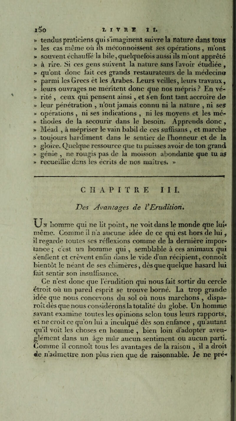 > tendus praticiens qui s’imaginent suivre la nature dans tous > les cas même où iis méconnoissent ses opérations, m’ont > souvent échauffé la bile, quelquefois aussi ils m’ont apprêté • à rire. Si ces gens suivent la nature sans l’avoir étudiée , > qu’ont donc fait ces grands restaurateurs de la médecines ■ parmi les Grecs èt les Arabes. Leurs veilles, leurs travaux, leurs ouvrages ne méritent donc que nos mépris ? En vé¬ rité , ceux qui pensent ainsi, et s’en font tant accroire de leur pénétration , n’ont jamais connu ni la nature , ni ses opérations , ni ses indications , ni les moyens et les mé¬ thodes de la secourir dans le besoin. Apprends donc , Méad , à mépriser le vain babil de ces suffisans , et marche toujours hardiment dans le sentier de l’honneur et de la gloire. Quelque ressource que tu puisses avoir de ton grand génie , ne rougis pas de la moisson abondante que tu as recueillie dans les écrits de nos maîtres. » CHAPITRE III. Des Avantages de VErudition. U, homme qui ne lit point, ne voit dans le monde que lui* même. Comme il n'a aucune idée de ce qui est hors de lui, il regarde toutes ses réflexions comme de la dernière impor¬ tance ; c’est un homme qui , semblable à ces animaux qui s’enflent et crèvent enfin dans le vide d’un récipient, connoît bientôt le néant de ses chimères, dès que quelque hasard lui fait sentir son insuffisance. Ce n’est donc que l’érudition qui nous fait sortir du cercle étroit où un pareil esprit se trouve borné. La trop grande idée que nous concevons du sol où nous marchons , dispa- roît dès que nous considérons la totalité du globe. Un homme savant examine toutes les opinions selon tous leurs rapports, et ne croit ce qu’on lui a inculqué dès son enfance , qu’autant qu’il voit les choses en homme , bien loin d’adopter aveu¬ glément dans un âge mûr aucun sentiment ou aucun parti. Comme il connoît tous les avantages de la raison , il a droit de n’admettre non plus rien que de raisonnable. Je ne pré-»