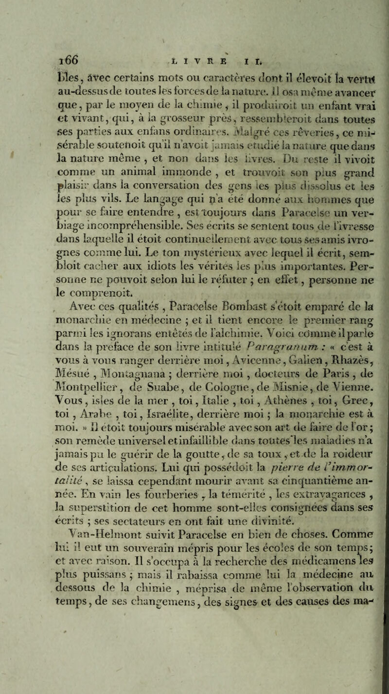 Lies, àvec certains mots ou caractères t'ont il élevolt la vertu au-dessus de toutes les forces de la nature, il osa même avancer que, par le moyen de la chimie, il produiioit un enfant vrai et vivant, qui, à la grosseur près, ressemb'eroit dans toutes ses parties aux enfans ordinaires. Malgré ces rêveries, ce mi¬ sérable soutenoit qu’il n’avcit jamais étudié la nature que dans la nature même , et non dans les livres. Du reste il vivoit comme un animal immonde , et trouvoit son plus grand plaisir dans la conversation des gens les plus dissolus et les les plus vils. Le langage qui n’a été donne aux hommes que pour se faire entendre , est toujours dans Paracelse un ver¬ biage incompréhensible. Ses écrits se sentent tous de l’ivresse dans laquelle il étoit continuellement avec tous ses amis ivro¬ gnes comme lui. Le ton mystérieux avec lequel il écrit, sem- bloit cacher aux idiots les vérités les plus importantes. Per¬ sonne ne pouvoit selon lui le réfuter ; en effet, personne ne le comprenoit, Avec ces qualités , Paracelse Bomhast s’étoit emparé de la monarchie en médecine ; et il tient encore le premier rang parmi les ignorans entêtés de i alchimie. Voici ccfmme il parle dans la préfacé de son livre intitulé Paragranum : « c’est à vous à vous ranger derrière moi, Avicenne, Galien, Rhazès, Mésué , Montagnana ; derrière moi , docteurs de Paris , de Montpellier, de Suabe, de Cologne, de Misnie, de Vienne. Vous, isies de la mer , toi, Italie , toi, Athènes , toi, Grec, toi, Arabe , toi, Israélite, derrière moi ; la monarchie est à moi. » Il étoit toujours misérable avec son art île faire de lor; son remède universel etinfaiilible dans toütesles maladies n’a jamais pu le guérir de la goutte, de sa toux, et de la roideur de ses articulations. Lui qui possédoit la pierre de Virnrnor- tai'ité , se laissa cependant mourir avant sa cinquantième an¬ née. En vain les fourberies , la témérité , les extravagances , la superstition de cet homme sont-elles consignées dans ses écrits ; ses sectateurs en ont fait une divinité. Van-Helmont suivit Paracelse en bien de choses. Comme lui il eut un souverain mépris pour les écoles de son temps; et avec raison. Il s’occupa à la recherche des rnédicamens les plus puissans ; mais il rabaissa comme lui la médecine au dessous de la chimie , méprisa de même lobservation du temps, de ses changemens, des signes et des causes des ma-