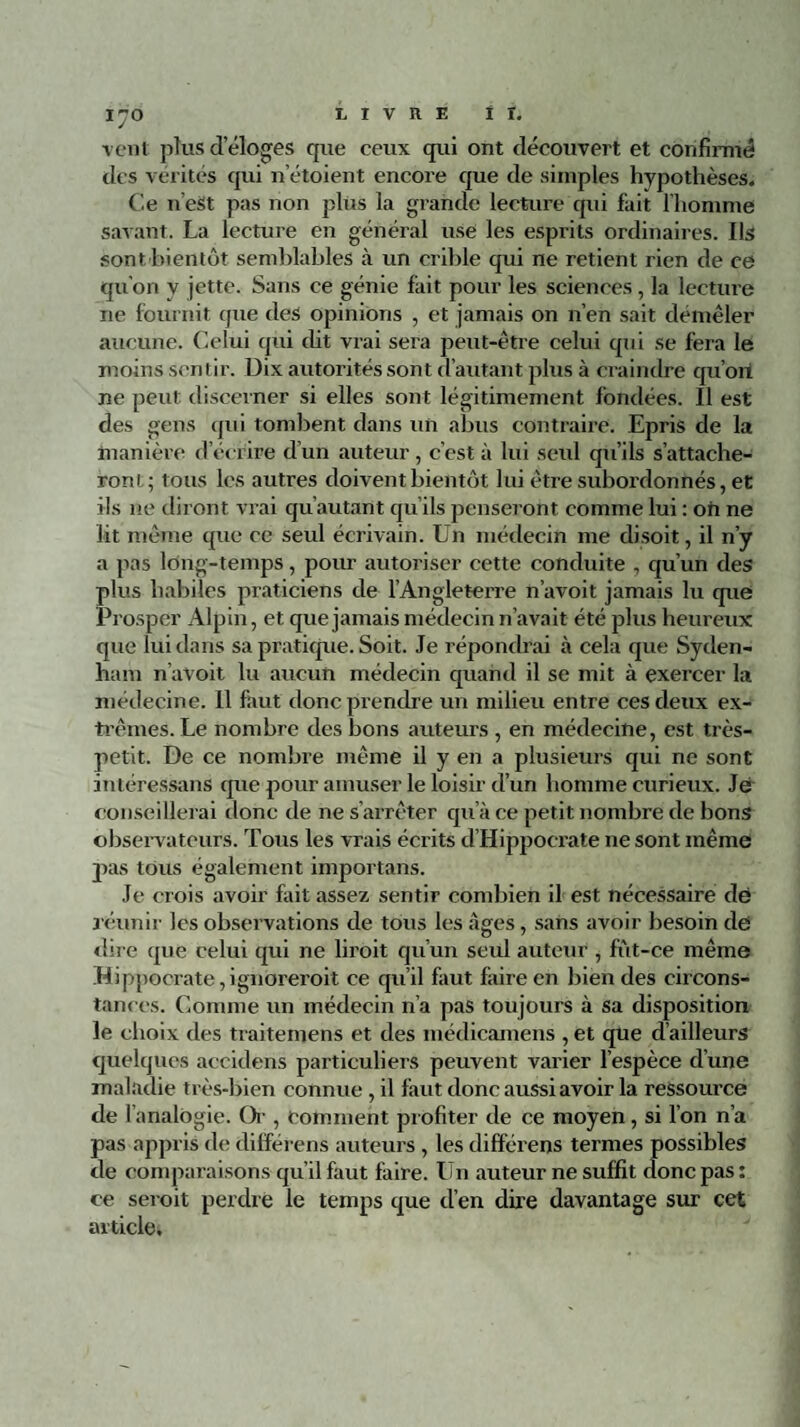 vent plus d éloges que ceux qui ont découvert et confirmé des vérités qui netoient encore que de simples hypothèses. Ce n’eSt pas non plus la grande lecture qui fait l’homme savant. La lecture en général use les esprits ordinaires. Ils sont'bientôt semblables à un crible qui ne retient rien de ce qu’on y jette. Sans ce génie fait pour les sciences, la lecture ne fournit que des opinions , et jamais on n’en sait démêler aucune. Celui qui cbt vrai sera peut-être celui qui se fera le moins sentir. Dix autorités sont d’autant plus à craindre qu’on ne peut discerner si elles sont légitimement fondées. Il est des gens qui tombent dans un abus contraire. Epris de la manière d écrire d’un auteur , c’est à lui seul qu’ils s’attache¬ ront; tous les autres doivent bientôt lui être subordonnés, et ils ne diront vrai qu’autant qu’ils penseront comme lui : oh ne lit même que ce seul écrivain. Un médecin me disoit, il n’y a pas long-temps, pour autoriser cette conduite , qu’un des plus habiles praticiens de l’Angleterre n’avoit jamais lu que Prosper Alpin, et que jamais médecin n’avait été plus heureux que lui dans sa pratique. Soit. Je répondrai à cela que Syden¬ ham n’avoit lu aucun médecin quanti il se mit à exercer la médecine. 11 faut donc prendre un milieu entre ces deux ex¬ trêmes. Le nombre des bons auteurs , en médecine, est très- petit. De ce nombre même il y en a plusieurs qui ne sont intéressans que pour amuser le loisir d’un homme curieux. Je conseillerai donc de ne s’arrêter qu’à ce petit nombre de bons observateurs. Tous les vrais écrits d’Hippocrate ne sont même pas tous également importans. Je crois avoir fait assez sentir combien il est nécessaire dë r éunir les observations de tous les âges, sans avoir besoin dë dire que celui qui ne liroit qu’un seul auteur , fut-ce même Hippocrate,ignoreroit ce qu’il faut faire en bien des circons¬ tances. Comme un médecin n’a pas toujours à sa disposition le choix des traitemens et des médicamens , et que d’ailleurs quelques accidens particuliers peuvent varier l’espèce d’une maladie très-bien connue, il faut donc aussi avoir la ressource de l’analogie. Or , comment profiter de ce moyen, si l’on n’a pas appris de différons auteurs , les différens termes possibles de comparaisons qu’il faut faire. Un auteur ne suffit donc pas : ce seroit perdre le temps que d’en due davantage sur cet article.