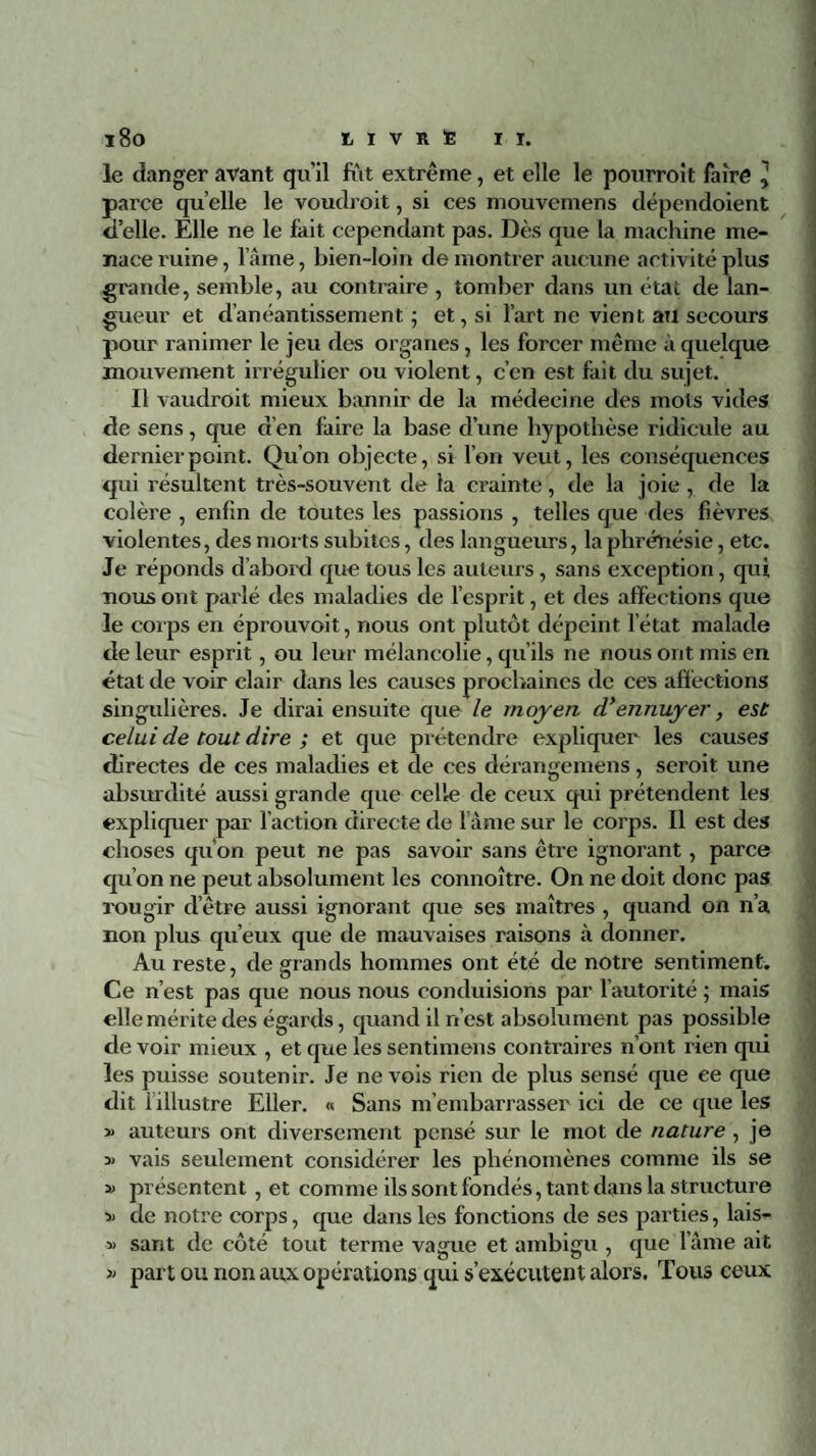 i8o tivnSir. le danger avant qu’il fut extrême, et elle le pourroit faire l parce qu elle le voudroit, si ces mouvemens dépendoient d’elle. Elle ne le fait cependant pas. Dès que la machine me¬ nace ruine, laine, bien-loin démontrer aucune activité plus grande, semble, au contraire , tomber dans un état de lan¬ gueur et danéantissement ; et, si l’art ne vient au secours pour ranimer le jeu des organes, les forcer même à quelque mouvement irrégulier ou violent, c’en est fait du sujet. 11 vaudrait mieux bannir de la médecine des mots vides de sens, que d’en faire la base d’une hypothèse ridicule au dernier point. Qu’on objecte, si l’on veut, les conséquences qui résultent très-souvent de la crainte, de la joie , de la colère , enfin tîe toutes les passions , telles que des fièvres violentes, des morts subites, des langueurs, la phréîiésie, etc. Je réponds d’abord que tous les auteurs , sans exception, qui nous ont parlé des maladies de l’esprit, et des affections que le corps en éprouvoit, nous ont plutôt dépeint l'état malade de leur esprit, ou leur mélancolie, qu’ils ne nous ont mis en état de voir clair dans les causes prochaines de ces affections singulières. Je dirai ensuite que le moyen dy ennuyer, est celui de tout dire ; et que prétendre expliquer les causes directes de ces maladies et de ces dérangemens, serait une absurdité aussi grande que celle de ceux qui prétendent les expliquer par faction directe de l ame sur le corps. Il est des choses qu’on peut ne pas savoir sans être ignorant, parce qu’on ne peut absolument les connoître. On ne doit donc pas rougir d’être aussi ignorant que ses maîtres , quand on n’a non plus qu’eux que de mauvaises raisons à donner. Au reste, de grands hommes ont été de notre sentiment. Ce n’est pas que nous nous conduisions par l’autorité ; mais elle mérite des égards, quand il n’est absolument pas possible de voir mieux , et que les sentimens contraires n’ont rien qui les puisse soutenir. Je ne vois rien de plus sensé que ee que dit i illustre Eller. « Sans m’embarrasser ici de ce que les » auteurs ont diversement pensé sur le mot de nature , je 3> vais seulement considérer les phénomènes comme ils se » présentent , et comme ils sont fondés, tant dans la structure » de notre corps, que dans les fonctions de ses parties, lais- » sant de côté tout terme vague et ambigu , que lame ait » part ou non aux opérations qui s’exécutent alors. Tous ceux