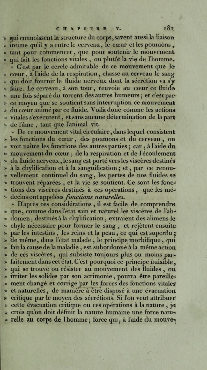 S> qui commissent la'structure du corps, savent aussi la liaison » intime qu’il y a entre le cerveau, le cœur et les poumons, » tant pour commencer, que pour soutenir le mouvement » qui fait les fonctions vitales , ou plutôt la vie de l’homme. » C’est par le cercle admirable de ce mouvement que le » cœur, à l’aide de la respiration, chasse au cerveau le sang » qui doit fournir le fluide nerveux dont la sécrétion va s’y 3> faire. Le cerveau, à son tour, renvoie au cœur ce fluide » une fois séparé du torrent des autres humeurs ; et c’est par » ce moyen que se soutient sans interruption ce mouvement » du cœur animé par ce fluide. Voilà donc comme les actions » vitales s’exécutent, et sans aucune détermination de la part 3. de lame , tant que l’animal vit. » De ce mouvement vital circulaire, dans lequel consistent > les fonctions du cœur , des poumons et du cerveau , on » voit naître les fonctions des autres parties ; car , à l’aide du »> mouvement du cœur , de la respiration et de l’écoulement » du fluide nerveux, le sang est porté vers les viscères destinés » à la chylification et à la sanguification ; et, par ce renou- » vellement continuel du sang, les pertes de nos fluides se » trouvent réparées , et la vie se soutient. Ce sont les fonc- » tions des viscères destinés à ces opérations , que les mé- 33 decins ont appelées fonctions naturelles. 3> D’après ces considérations , il est facile de comprendre v que, comme dans l’état sain et naturel les viscères de l ab- 33 domen, destinés à la chylification, extraient des alimens le 33 chyle nécessaire pour former le sang , et rejètent ensuite 33 par les intestins , les reins et la peau, ce qui est superflu ; >3 de même, dans letat malade , le principe morbifique, qui 33 fait la cause de la maladie , est subordonné à la même action >3 de ces viscères, qui subsiste toujours plus ou moins par- » faitement dans cet état. Cest pourquoi ce principe nuisible, >3 qui se trouve ou résister au mouvement des fluides , ou 33 irriter les solides par son acrimonie, pourra être pareille» .33 ment changé et corrigé par les forces des fonctions vitales 33 et naturelles, de manière à être disposé à une évacuation >3 critique par le moyen des sécrétions. Si l’on veut attribuer 33 cette évacuation critique ou ces opérations à la nature , je v crois qu’on doit définir la nature humaine une force natu- » relie au corps de l’homme 5 force qui ? à l’aide du mouve»