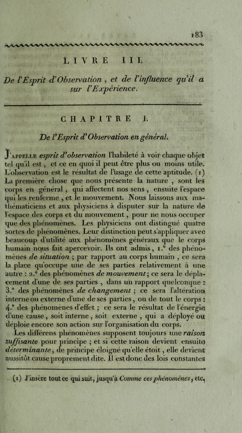 LIVRE III. De l'Esprit tVObservation , et de l'influente quit a sur l'Expérience. CHAPITRE I. De VEsprit d'Observation en général. J’appelle esprit d’observation l’habileté à voir chaque objet tel qu’il est, et ce en quoi il peut être plus ou moins utile. L’observation est le résultat de l’usage de cette aptitude, (i) La première chose que nous présente la nature , sont les corps en général , qui affectent nos sens , ensuite l’espace qui les renferme , et le mouvement. Nous laissons aux ma¬ thématiciens et aux physiciens à disputer sur la nature de l espace des corps et du mouvement, pour ne nous occuper que des phénomènes. Les physiciens ont distingué quatre sortes de phénomènes. Leur distinction peut s’appliquer avec beaucoup d’utilité aux phénomènes généraux que le corps humain nous fait apercevoir. Ils ont admis, i.° des phéno¬ mènes de situation -, par rapport au corps humain , ce sera la place qu’occupe une de ses parties relativement à une autre : 2.0 des phénomènes de mouvement ; ce sera le dépla¬ cement d’une de ses parties , dans un rapport quelconque : 3. ° des phénomènes de changement ; ce sera l’altération interne ou externe d’une de ses parties , ou de tout le corps : 4. ° des phénomènes d’effet ; ce sera le résultat de l énergie d’une cause , soit interne, soit externe , qui a déployé ou déploie encore son action sur l’organisation du corps. Les différens phénomènes supposent toujours une raison suffisante pour principe ; et si cette raison devient ensuite déterminante, de principe éloigné qu elle étoit, elle devient aussitôt cause proprement dite. Il est donc des lois constantes (1) J’insère tout ce qui suit, jusqu’à Comme ces phénomènes, ctc^