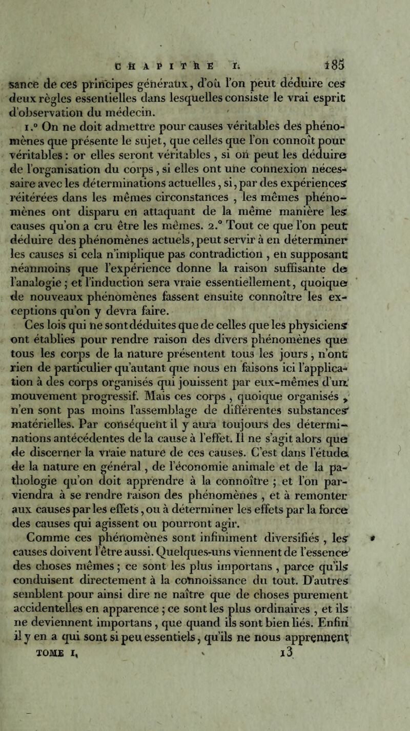 sance de ce$ principes généraux, d’où l’on peut déduire ces deux règles essentielles dans lesquelles consiste le vrai esprit d’observation du médecin. i.“ On ne doit admettre pour causes véritables des phéno¬ mènes que présente le sujet, que celles que l’on connoît pour véritables : or elles seront véritables , si on peut les déduire de l’organisation du corps, si elles ont une connexion néces¬ saire avec les déterminations actuelles, si, par des expériences réitérées dans les mêmes circonstances , les mêmes phéno¬ mènes ont disparu en attaquant de la même manière les causes qu’on a cru être les mêmes. i.° Tout ce que l’on peut déduire des phénomènes actuels, peut servir à en déterminer les causes si cela n’implique pas contradiction , en supposant néanmoins que l’expérience donne la raison suffisante de l’analogie ; et l’induction sera vraie essentiellement, quoique de nouveaux phénomènes fassent ensuite connoître les ex¬ ceptions qu’on y devra faire. Ces lois qui ne sont déduites que de celles que les physiciens ont établies pour rendre raison des divers phénomènes que tous les corps de la nature présentent tous les jours, n’ont rien de particulier qu’autant que nous en faisons ici l’applica¬ tion à des corps organisés qui jouissent par eux-mêmes d’un mouvement progressif. Mais ces corps , quoique organisés > n’en sont pas moins l’assemblage de différentes substances' matérielles. Par conséquent il y aura toujours des détermi¬ nations antécédentes de la cause à l’effet. Il ne s’agit alors que de discerner la vraie nature de ces causes. C’est dans l’étuda de la nature en général, de l’économie animale et de la pa¬ thologie qu’on doit apprendre à la connoître ; et l’on par¬ viendra à se rendre raison des phénomènes , et à remonter aux causes parles effets, ou à déterminer les effets par la force des causes qui agissent ou pourront agir. Comme ces phénomènes sont infiniment diversifiés , les causes doivent l’être aussi. Quelques-uns viennent de l’essence des choses mêmes ; ce sont les plus importans , parce qu’ils conduisent directement à la cotmoissance du tout. D’autres semblent pour ainsi dire ne naître que de choses purement accidentelles en apparence ; ce sont les plus ordinaires , et ils ne deviennent importans, que quand ils sont bien liés. Enfin il y en a qui sont si peu essentiels, qu’ils ne nous apprennent, TOME I, * l3